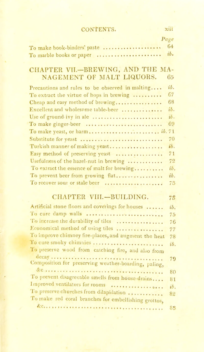 Page To make book-binders’ paste 64 To marble books or paper CHAPTER VII.—BREWING, AND THE MA- NAGEMENT OF MALT LIQUORS. 65 Precautions and rules to be observed in malting.... ib. To extract tlie virtue of hops in brewing G7 Cheap and easy method of brewing 68 Excellent and wholesome table-beer ib. Use of ground ivy in ale ib. To make ginger-beer 69 To make yeast, or barm ib. 71 Substitute for yeast 70 Turkish manner of making yeast ib. Easy method of preserving yeast 71 Usefulness of the hazel-nut in brewing 72 To extract the essence of malt for brewing ib. To prevent beer from growing flat ib. To recover sour or stale beer 73 CHAPTER VIII.— BUILDING. 73 Artificial stone floors and coverings for houses ib. To cure damp walls 75 To increase the durability of tiles 76 Economical method of using tiles 77 To improve chimney fire-places,and augment the heat 78 To cure smoky chimnies To preserve wood from catching fire, and also from decay 79 Composition for preserving weather-boarding, paling, &c 80 To prevent disagreeable smells from house-drains..,. 81 Improved ventilators for rooms To preserve churches from dilapidation go To make red coral branches for embellishing grottos &c SS