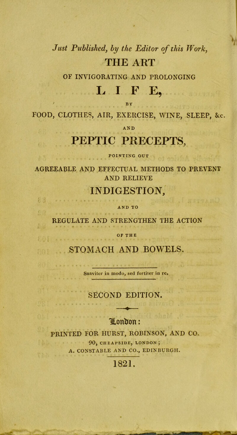 Just Published, by the Editor of this Work, THE ART OF INVIGORATING AND PROLONGING L I F E, ' B V POOD, CLOTHES, AIR, EXERCISE, WINE, SLEEP, &c. AND PEPTIC PRECEPTS, POINTING OUT AGREEABLE AND EFFECTUAL METHODS TO PREVENT AND RELIEVE INDIGESTION, AND TO REGULATE AND STRENGTHEN THE ACTION #.* * * » »• • .• OF TH E STOMACH AND BOWELS. Suaviter in modo, sed fortiter in re. SECOND EDITION. Honfcon: PRINTED FOR HURST, ROBINSON, AND CO. 90, CIIEAFSIDE, LONDON J A. CONSTABLE AND CO., EDINBURGH. 1821