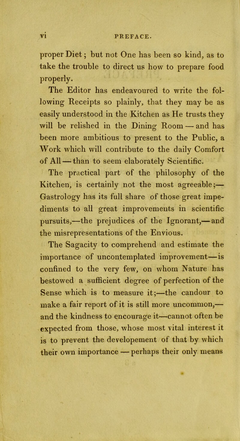 proper Diet; but not One has been so kind, as to take the trouble to direct us how to prepare food properly. The Editor has endeavoured to write the fol- lowing Receipts so plainly, that they may be as easily understood in the Kitchen as He trusts they will be relished in the Dining Room — and has been more ambitious to present to the Public, a Work which will contribute to the daily Comfort of All — than to seem elaborately Scientific. The practical part of the philosophy of the Kitchen, is certainly not the most agreeable;— Gastrology has its full share of those great impe- diments to all great improvements in scientific pursuits,—the prejudices of the Ignorant,— and the misrepresentations of the Envious. The Sagacity to comprehend and estimate the importance of uncontemplated improvement—is confined to the very few, on whom Nature has bestowed a sufficient degree of perfection of the Sense which is to measure it;—the candour to make a fair report of it is still more uncommon,— and the kindness to encourage it—-cannot often be expected from those, whose most vital interest it is to prevent the developement of that by which their own importance — perhaps their only means