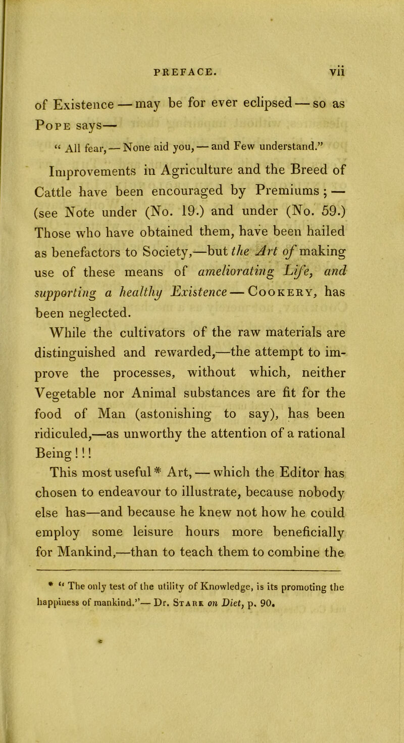 of Existence — may be for ever eclipsed — so as Pope says— “ All fear, — None aid you, — and Few understand.” Improvements in Agriculture and the Breed of Cattle have been encouraged by Premiums ; — (see Note under (No. 19.) and under (No. 59.) Those who have obtained them, have been hailed as benefactors to Society,—but the Art of making use of these means of ameliorating Life, and supporting a healthy Existence — Cookery, has been neglected. While the cultivators of the raw materials are distinguished and rewarded,—the attempt to im- prove the processes, without which, neither Vegetable nor Animal substances are fit for the food of Man (astonishing to say), has been ridiculed,—as unworthy the attention of a rational Being!!! This most useful* Art, — which the Editor has chosen to endeavour to illustrate, because nobody else has—and because he knew not how he could employ some leisure hours more beneficially for Mankind,—than to teach them to combine the * ° The only test of the utility of Knowledge, is its promoting the happiness of mankind.’’— Dr. Starr on Diet, p. 90.