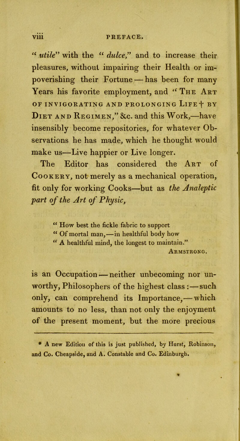 “ utile” with the “ dulce,” and to increase their pleasures, without impairing their Health or im- poverishing their Fortune — has been for many Years his favorite employment, and “ The Art OF INVIGORATING AND PROLONGING LlFEf BY Diet and Regimen,” &c. and this Work,—have insensibly become repositories, for whatever Ob- servations he has made, which he thought would make us—Live happier or Live longer. The Editor has considered the Art of Cookery, not merely as a mechanical operation, fit only for working Cooks—but as the Analeptic part of the Art of Physic, “ How best the fickle fabric to support “ Of mortal man,—in healthful body how u A healthful mind, the longest to maintain.” Armstrong. is an Occupation.— neither unbecoming nor un- worthy, Philosophers of the highest class : — such only, can comprehend its Importance,.— which amounts to no less, than not only the enjoyment of the present moment, but the more precious * A new Edition of this is just published, by Hurst, Robinson, and Co. Cheapside, and A. Constable and Co. Edinburgh.