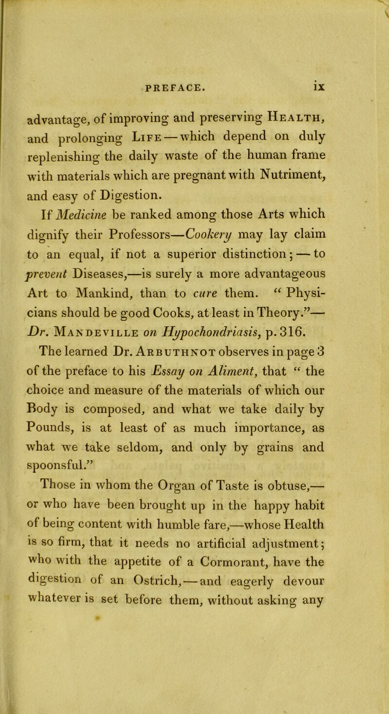 advantage, of improving and preserving Health, and prolonging Life —which depend on duly replenishing the daily waste of the human frame with materials which are pregnant with Nutriment, and easy of Digestion. If Medicine be ranked among those Arts which dignify their Professors—Cookery may lay claim to an equal, if not a superior distinction; — to prevent Diseases,—is surely a more advantageous Art to Mankind, than to cure them. “ Physi- cians should be good Cooks, at least in Theory.”— Dr. Mandeville on Hypochondriasis, p.316. The learned Dr. Arbuthnot observes in page 3 of the preface to his Essay on Aliment, that “ the choice and measure of the materials of which our Body is composed, and what we take daily by Pounds, is at least of as much importance, as what we take seldom, and only by grains and spoonsful.” Those in whom the Organ of Taste is obtuse,— or who have been brought up in the happy habit of being content with humble fare,—whose Health is so firm, that it needs no artificial adjustment; who with the appetite of a Cormorant, have the digestion of an Ostrich, — and eagerly devour whatever is set before them, without asking any