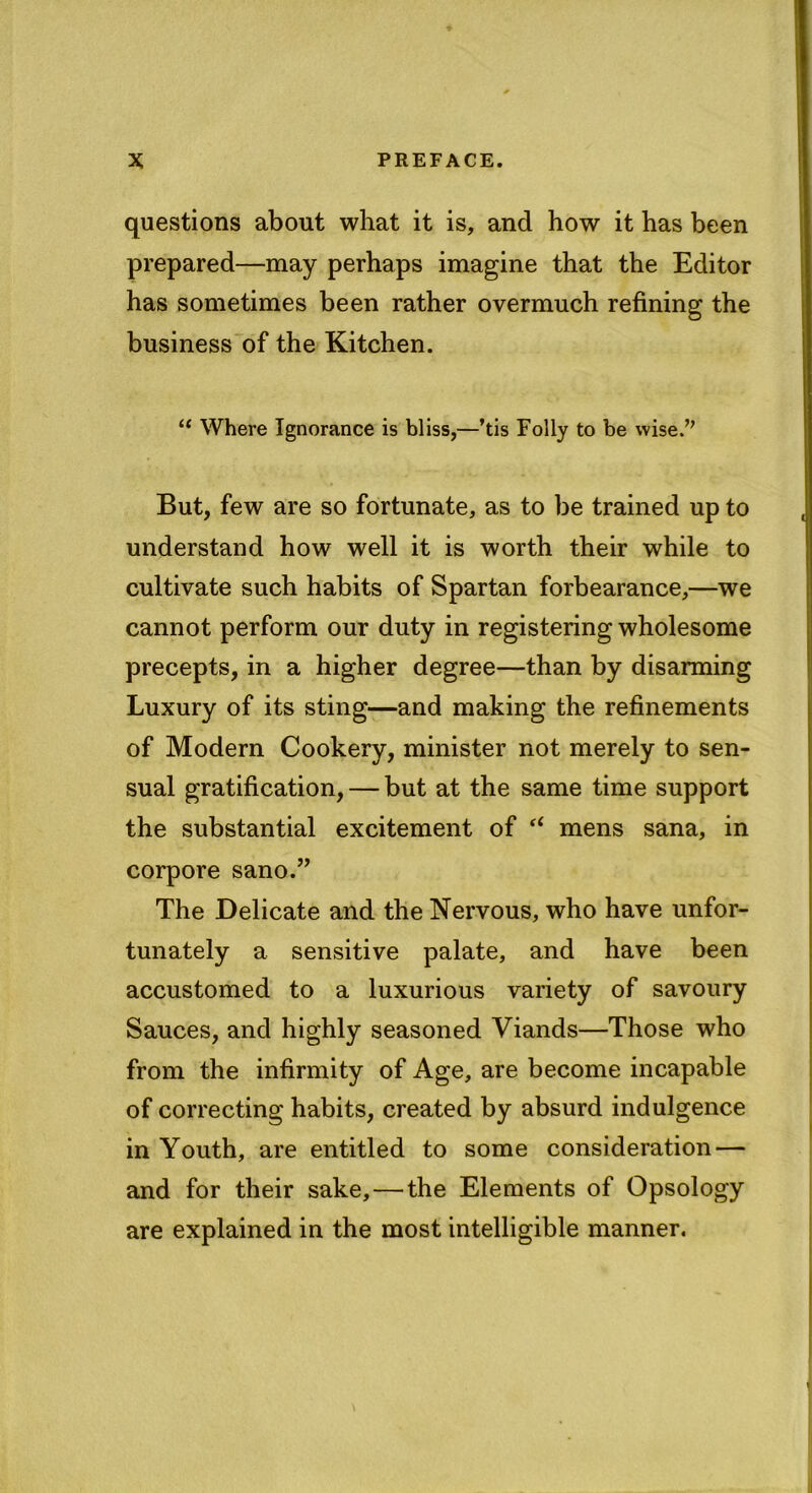 questions about what it is, and how it has been prepared—may perhaps imagine that the Editor has sometimes been rather overmuch refining the business of the Kitchen. “ Where Ignorance is bliss,—’tis Folly to be wise.” But, few are so fortunate, as to be trained up to understand how well it is worth their while to cultivate such habits of Spartan forbearance,—we cannot perform our duty in registering wholesome precepts, in a higher degree—than by disarming Luxury of its sting—and making the refinements of Modern Cookery, minister not merely to sen- sual gratification, — but at the same time support the substantial excitement of “ mens sana, in corpore sano.” The Delicate and the Nervous, who have unfor- tunately a sensitive palate, and have been accustomed to a luxurious variety of savoury Sauces, and highly seasoned Viands—Those who from the infirmity of Age, are become incapable of correcting habits, created by absurd indulgence in Youth, are entitled to some consideration — and for their sake,—the Elements of Opsology are explained in the most intelligible manner.