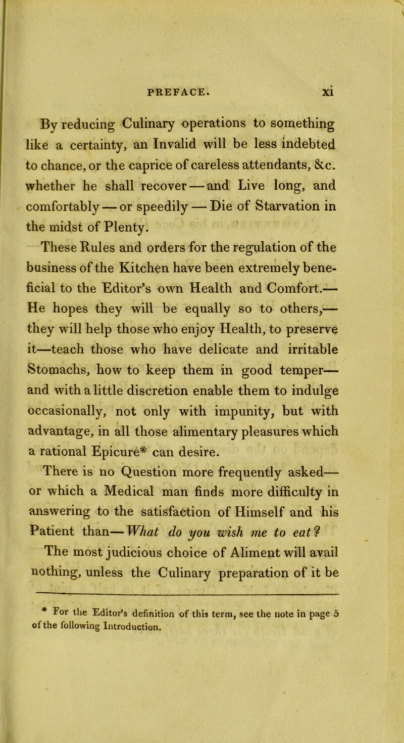 By reducing Culinary operations to something like a certainty, an Invalid will be less indebted to chance, or the caprice of careless attendants, &c. whether he shall recover — and Live long, and comfortably — or speedily — Die of Starvation in the midst of Plenty. These Rules and orders for the regulation of the business of the Kitchen have been extremely bene- ficial to the Editor’s own Health and Comfort.— He hopes they will be equally so to others,— they will help those who enjoy Health, to preserve it—teach those who have delicate and irritable Stomachs, how to keep them in good temper— and with a little discretion enable them to indulge occasionally, not only with impunity, but with advantage, in all those alimentary pleasures which a rational Epicure* can desire. There is no Question more frequently asked— or which a Medical man finds more difficulty in answering to the satisfaction of Himself and his Patient than—What do you wish me to eat? The most judicious choice of Aliment will avail nothing, unless the Culinary preparation of it be * For the Editor’s definition of this term, see the note in page 5 of the following Introduction.