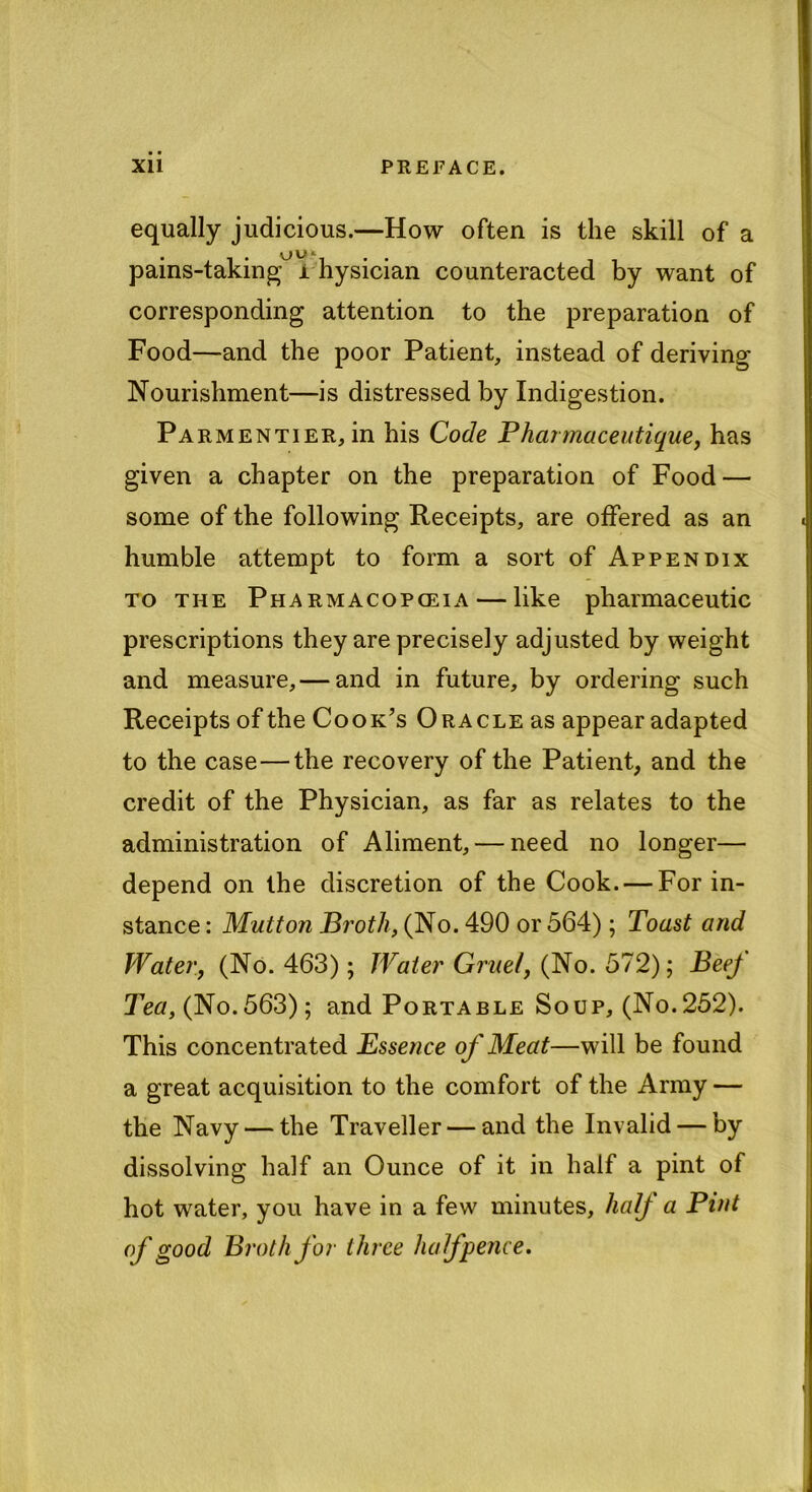 equally judicious.—How often is the skill of a pains-taking^ i hysician counteracted by want of corresponding attention to the preparation of Food—and the poor Patient, instead of deriving Nourishment—is distressed by Indigestion. Parmentier, in his Code Phar?naceutique, has given a chapter on the preparation of Food — some of the following Receipts, are offered as an humble attempt to form a sort of Appendix to the Pharmacopoeia — like pharmaceutic prescriptions they are precisely adjusted by weight and measure, — and in future, by ordering such Receipts of the Cook’s Oracle as appear adapted to the case—the recovery of the Patient, and the credit of the Physician, as far as relates to the administration of Aliment, — need no longer— depend on the discretion of the Cook. — For in- stance : Mutton Broth, (No. 490 or 564); Toast and Water, (No. 463); Water Gruel, (No. 572); BeeJ Tea, (No.563); and Portable Soup, (No.252). This concentrated Essence of Meat—will be found a great acquisition to the comfort of the Army — the Navy — the Traveller — and the Invalid — by dissolving half an Ounce of it in half a pint of hot water, you have in a few minutes, half a Pint of good Broth for three halfpence.