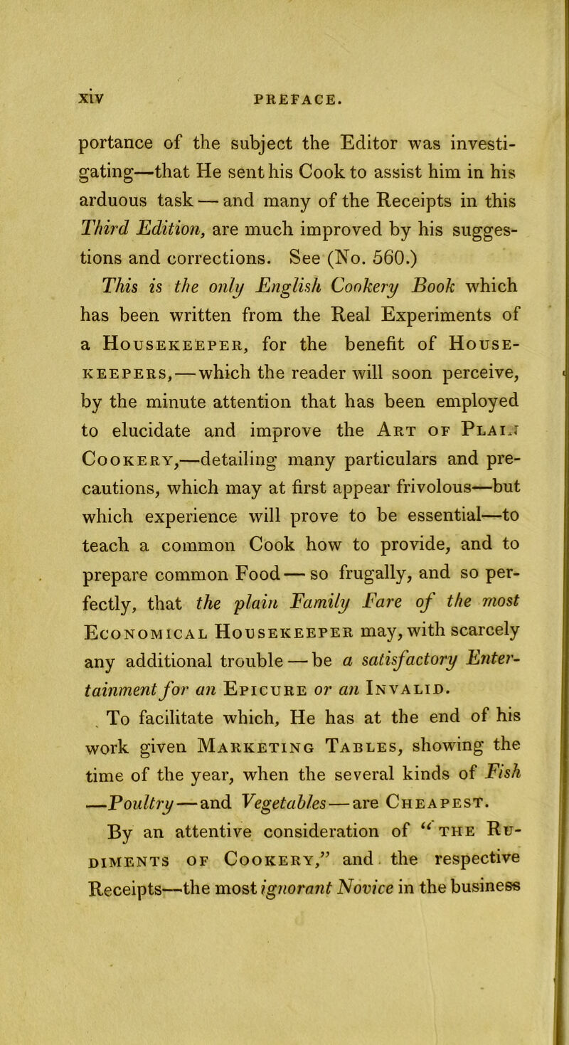 portance of the subject the Editor was investi- gating—that He sent his Cook to assist him in his arduous task — and many of the Receipts in this Third Edition, are much improved by his sugges- tions and corrections. See (No. 560.) This is the only English Cookery Book which has been written from the Real Experiments of a Housekeeper, for the benefit of House- keepers,— which the reader will soon perceive, by the minute attention that has been employed to elucidate and improve the Art of Plain Cookery,—detailing many particulars and pre- cautions, which may at first appear frivolous—but which experience will prove to be essential—to teach a common Cook how to provide, and to prepare common Food—so frugally, and so per- fectly, that the plain Family Fare oj the most Economical Housekeeper may, with scarcely any additional trouble — be a satisfactory Enter- tainmentfor an Epicure or an Invalid. To facilitate which. He has at the end of his work given Marketing Tables, showing the time of the year, when the several kinds of Fish —Foultry — and Vegetables — are Cheapest. By an attentive consideration of u the Ru- diments of Cookery,” and the respective Receipts—the most ignorant Novice in the business