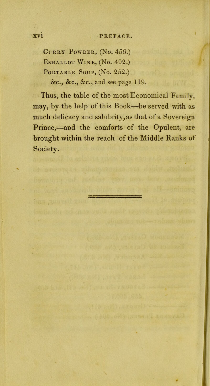 Citrry Powder, (No. 456.) Esiiallot Wine, (No. 402.) Portable Soup, (No. 252.) &c., &c., &c., and see page 119. Thus, the table of the most Economical Family, may, by the help of this Book—be served with as much delicacy and salubrity, as that of a Sovereign Prince,—and the comforts of the Opulent, are brought within the reach of the Middle Ranks of Society.