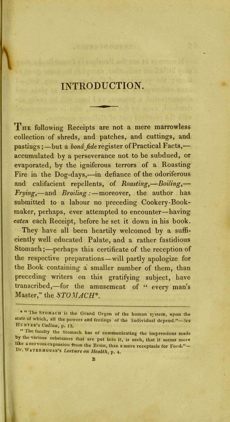 INTRODUCTION. The following Receipts are not a mere marrowless collection of shreds, and patches, and cuttings, and pastings ;—but a bond jide register of Practical Facts,— accumulated by a perseverance not to be subdued, or evaporated, by the igniferous terrors of a Roasting Fire in the Dog-days,—in defiance of the odoriferous and califacient repellents, of Roasting,—Boiling,— frying,—and Broiling :—moreover, the author has submitted to a labour no preceding Cookery-Book- maker, perhaps, ever attempted to encounter—having eaten each Receipt, before he set it down in his book. They have all been heartily welcomed by a suffi- ciently well educated Palate, and a rather fastidious Stomach;—perhaps this certificate of the reception of the respective preparations—will partly apologize for the Book containing a smaller number of them, than preceding writers on this gratifying subject, have transcribed,—for the amusement of “ every man’s Master/' the STOMACH*. The Stomach is the Grand Organ of the human system, upon the state of which, all the powers and feelings of the Individual depend.”— S'ce Hunter's Culina, p. 13. The faculty the Stomach has of communicating the impressions made by the various substances that are put into it, is such, that it seems more like a nervous expansion from the Brain, than a mere receptacle for Food,” — D--. Waterhouse’s Lecture on Health, p. 4.