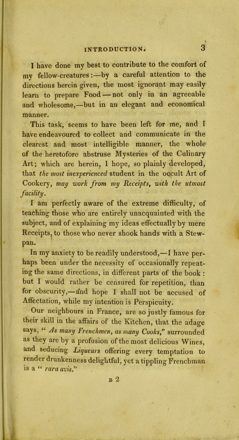 I have done my best to contribute to the comfort of my fellow-creaturesby a careful attention to the directions herein given, the most ignorant may easily learn to prepare Food — not only in an agreeable and wholesome,—but in an elegant and economical manner. This task, seems to have been left for me, and I have endeavoured to collect and communicate in the clearest and most intelligible manner, the whole of the heretofore abstruse Mysteries of the Culinary Art; which are herein, 1 hope, so plainly developed, that the most inexperienced student in the occult Art of Cookery, may work from my Recefts, with the utmost facility. I am perfectly aware of the extreme difficulty, of teaching those who are entirely unacquainted with the subject, and of explaining my ideas effectually by mere Receipts^ to those who never shook hands with a Stew- pan. In my anxiety to be readily understood,—I have per- haps been under the necessity of occasionally repeat- ing the same directions, in different parts of the book : but I would rather be censured for repetition, than for obscurity,—and hope I shall not be accused of Affectation, while my intention is Perspicuity. Our neighbours in France, are so justly famous for their skill in the affairs of the Kitchen, that the adage says, “ uds many krenchmen, as many Cooks,’7 surrounded as they are by a profusion of the most delicious Wines, and seducing Liqueurs offering every temptation to render drunkenness delightful, yet a tippling Frenchman is a “ rara avis.”