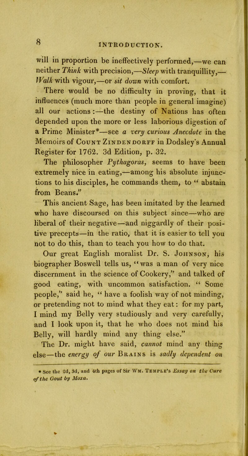 INTRODUCTION. will in proportion be ineffectively performed,—we can neither Think with precision,—Sleep with tranquillity,— Walk with vigour,—or sit down with comfort. There would be no difficulty in proving, that it influences (much more than people in general imagine) all our actions :—the destiny of Nations has often depended upon the more or less laborious digestion of a Prime Minister*—see a very curious Anecdote in the Memoirs of Count Zindenjdorff in Dodsley’s Annual Register for 1762. 3d Edition, p. 32. The philosopher Pythagoras, seems to have been extremely nice in eating,—among his absolute injunc- tions to his disciples, he commands them, to “ abstain from Beans.” This ancient Sage, has been imitated by the learned who have discoursed on this subject since—who are liberal of their negative—and niggardly of their posi- tive precepts—in the ratio, that it is easier to tell you not to do this, than to teach you how to do that. Our great English moralist Dr. S. Johnson, his biographer Boswell tells us, “was a man of very nice discernment in the science of Cookery,” and talked of good eating, with uncommon satisfaction. “ Some people,” said he, “ have a foolish way of not minding, or pretending not to mind what they eat: for my part, I mind my Belly very studiously and very carefully, and I look upon it, that he who does not mind his Belly, will hardly mind any thing else.” The Dr. might have said, cannot mind any thing else—the energy of our Brains is sadly dependent on * See the 2d, 3d, and 4th pages of Sir Wm. Temple’s Essay on t/w Cure of the Gout by Moxa.