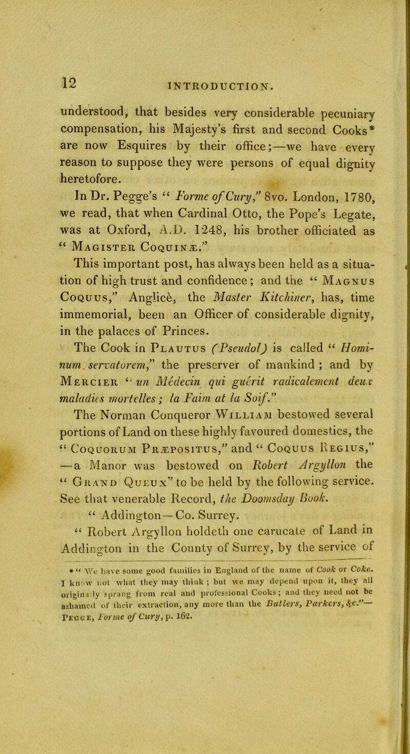 understood, that besides very considerable pecuniary compensation, his Majesty’s first and second Cooks* are now Esquires by their office;—we have every reason to suppose they were persons of equal dignity heretofore. In Dr. Pegge’s “ Forme of Cury” 8vo. London, 1780, we read, that when Cardinal Otto, the Pope’s Legate, was at Oxford, A.D. 1248, his brother officiated as “ Magister Coquina-,.” This important post, has always been held as a situa- tion of high trust and confidence; and the “ Magnus Coquus,” Anglice, the Master Kitchiner, has, time immemorial, been an Officer of considerable dignity, in the palaces of Princes. The Cook in Plautus (Pseudo!) is called “ Homi- nvm^ servatorem,” the preserver of mankind; and by Mercier “ ini Medecin qui guerit radicalemcnt deux maladies mart dies; la Faim at la Soif.” The Norman Conqueror William bestowed several portions of Land on these highly favoured domestics, the “ Coquorum Propositus,” and “ Coquus Regius,” — a Manor was bestowed on Robert Argyllon the “ Grand Queux” to be held by the following service. See that venerable Record, the Doomsday Hook. “ Addington — Co. Surrey. “ Robert Argyllon holdeth one carucate of Land in Addington in the County of Surrey, by the service of • “ \Ve have some good families in England of the name of Cook or Coke. I know not what they may think ; but we may depend upon it, they all originally sprang from real and professional Cooks; and they need not be ashamed of iluir extraction, any more than the Butlers, Parkers,^c.”— Pegce, Iorme of Curt/, p. 162.