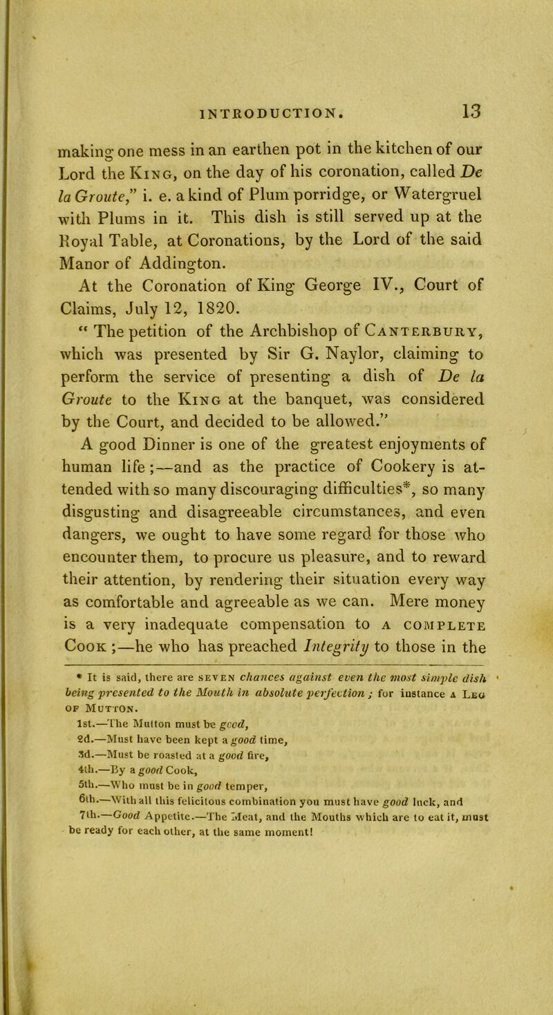 making one mess in an earthen pot in the kitchen of our Lord the King, on the day of his coronation, called De laGroute” i. e. a kind of Plum porridge, or Watergruel with Plums in it. This dish is still served up at the Royal Table, at Coronations, by the Lord of the said Manor of Addington. At the Coronation of King George IV., Court of Claims, July 12, 1820. “ The petition of the Archbishop of Canterbury, which was presented by Sir G. Naylor, claiming to perform the service of presenting a dish of De la Groute to the King at the banquet, was considered by the Court, and decided to be allowed.” A good Dinner is one of the greatest enjoyments of human life ;—and as the practice of Cookery is at- tended with so many discouraging difficulties*, so many disgusting and disagreeable circumstances, and even dangers, we ought to have some regard for those who encounter them, to procure us pleasure, and to reward their attention, by rendering their situation every way as comfortable and agreeable as we can. Mere money is a very inadequate compensation to a complete Cook ;—he who has preached Integrity to those in the * It is said, there are seven chances against even the most simple dish • being presented to the Mouth in absolute perfection ; for instance a Leo of Mutton. 1st.—The Mutton must be good, 2d.—Must have been kept -a good time, 3d.—Must be roasted at a good fire, 4th.—By a good Cook, 5th.—Who must be in good temper, 6th.—With all this felicitous combination you must have good luck, and 7lh.—Good Appetite.—The Meat, and the Mouths which are to eat it, must be ready for each other, at the same moment!