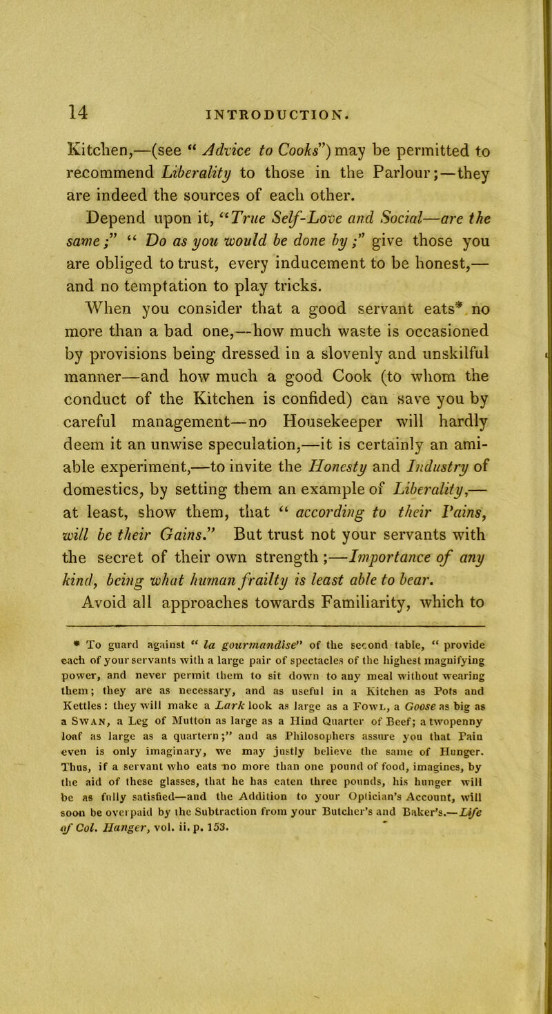 Kitchen,—(see “ Advice to Cooks”) may be permitted to recommend Liberality to those in the Parlour; — they are indeed the sources of each other. Depend upon it, “True Self-Love and Social—are the same;” “ Do as you would be done bygive those you are obliged to trust, every inducement to be honest,— and no temptation to play tricks. When you consider that a good servant eats* no more than a bad one,—how much waste is occasioned by provisions being dressed in a slovenly and unskilful manner—and how much a good Cook (to whom the conduct of the Kitchen is confided) can save you by careful management—no Housekeeper will hardly deem it an unwise speculation,—it is certainly an ami- able experiment,—to invite the Honesty and Industry of domestics, by setting them an example of Liberality,— at least, show them, that “ according to their Pains, will be their Gains.” But trust not your servants with the secret of their own strength ;—Importance of any kind, being what human frailty is least able to bear. Avoid all approaches towards Familiarity, which to * To guard against “ la gourmandise of the second table, “ provide each of your servants with a large pair of spectacles of the highest magnifying power, and never permit them to sit down to any meal without wearing them; they are as necessary, and as useful in a Kitchen as Pots and Kettles : they will make a Lark look as large as a Fowl, a Goose as tig as a Swan, a Leg of Mutton as large as a Hind Quarter of Beef; a twopenny loaf as large as a quartern;” and as Philosophers assure you that Pain even is only imaginary, we may justly believe the same of Hunger. Thus, if a servant who eats -no more than one pound of food, imagines, by the aid of these glasses, that he has eaten three pounds, his hunger will be as fully satisfied—and the Addition to your Optician’s Account, will soon be overpaid by the Subtraction from your Butcher’s and Baker’s.— Life of Col. Hanger, vol. ii. p. 153.