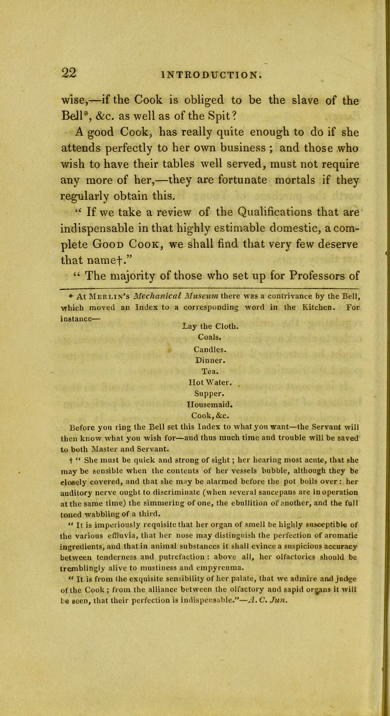 wise,—if the Cook is obliged to be the slave of the Boll*, &c. as well as of the Spit? A good Cook, has really quite enough to do if she attends perfectly to her own business ; and those who wish to have their tables well served, must not require any more of her,—they are fortunate mortals if they regularly obtain this. “ If we take a review of the Qualifications that are indispensable in that highly estimable domestic, a com- plete Good Cook, we shall find that very few deserve that namef.” “ The majority of those who set up for Professors of * At Meri.xn’s Mechanical Museum there was a contrivance by the Bell, which moved an Index to a corresponding word in the Kitchen. For instance— Lay the Cloth. Coals. Candles. Dinner. Tea. Hot Water. Supper. Housemaid. Cook, &c. Before you ring the Bell set this Index to what you want—the Servant will then know what you wish for—and thus much time and trouble will be saved to both Master and Servant. t “ She must be quick and strong of sight; her hearing most acute, that she may be sensible when the contents of her vessels bubble, although they be closely covered, and that she may be alarmed before the pot boils over: her auditory nerve ought to discriminate (when several saucepans are in operation at the same time) the simmering of one, the ebullition of another, and the full toned wabbling of a third. “ It is imperiously requisite that her organ of smell be highly susceptible of the various effluvia, that her nose may distinguish the perfection of aromatic ingredients, and that in animal substances it shall evince a suspicious accuracy between tenderness and putrefaction : above all, her olfactories should be tremblingly alive to mustiness and empyreuma. “ It is from the exquisite sensibility of her palate, that we admire and judge of the Cook; from the alliance between the olfactory and sapid organs it will be seen, that their perfection is indispensable.”—A.C. Jun.