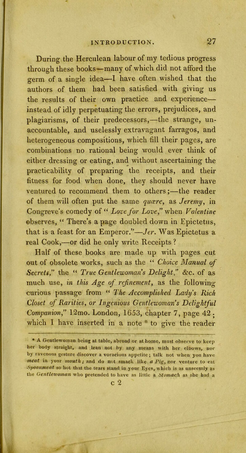 During' the Herculean labour of my tedious progress through these books—many of which did not afford the germ of a single idea-—1 have often wished that the authors of them had been satisfied with giving us the results of their own practice and experience— instead of idly perpetuating the errors, prejudices, and plagiarisms, of their predecessors,—the strange, un- accountable, and uselessly extravagant farragos, and heterogeneous compositions, which fill their pages, are combinations no rational being would ever think of either dressing or eating, and without ascertaining the practicability of preparing the receipts, and their fitness for food when done, they should never have ventured to recommend them to others;—the reader of them will often put the same queere, as Jeremy, in Congreve’s comedy of “ Love fur Love” when Valentine observes, “ There’s a page doubled down in Epictetus, that is a feast for an Emperor.”—Jer. Was Epictetus a real Cook,—or did he only write Receipts ? Half of these books are made up with pages cut out of obsolete works, such as the “ Choice Manual of Secrets,” the “ True Gentle-woman's Delight&c. of as much use, in this Age of refinement, as the following curious passage from “ The Accomplished Lady's Rich Closet of Rarities, or Ingenious Gentlewoman’s Delightful Companion,” 12mo. London, 1653, chapter 7, page 42 . which I have inserted in a note * to give the reader * A Gentlewoman being at table, abroad or at home, must observe to keep her body straight, and lean not by any means with her elDows, nor by ravenous gesture discover a voracious appetite; talk not when you have meat in your mouth; and do not smack like a Pig, nor venture to eat Syoonmeat, so hot that the tears stand in your Eyes, which is as unseemly as the Gentleivoman who pretended to have as little a Stomach as she had a c 2