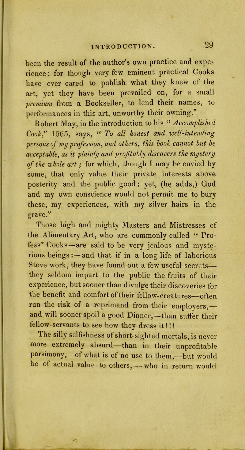 been the result of the author’s own practice and expe- rience : for though very few eminent practical Cooks have ever cared to publish what they knew of the art, yet they have been prevailed on, for a small premium from a Bookseller, to lend their names, to performances in this art, unworthy their owning.” Robert May, in the introduction to his “ Accomplished Cook,” 1665, says, “ To all honest and well-intending persons of my profession, and others, this book cannot but be acceptable, as it plainly and profitably discovers the mystery of the whole art; for which, though I may be envied by some, that only value their private interests above posterity and the public good; yet, (he adds,) God and my own conscience would not permit me to bury these, my experiences, with my silver hairs in the grave.” Those high and mighty Masters and Mistresses of the Alimentary Art, who are commonly called “ Pro- fess” Cooks—are said to be very jealous and myste- rious beings: —and that if in a longlife of laborious Stove work, they have found out a few useful secrets— they seldom impart to the public the fruits of their experience, but sooner than divulge their discoveries for the benefit and comfort of their fellow-creatures—often run the risk of a reprimand from their employers,— and will sooner spoil a good Dinner,—than suffer their fellow-servants to see how they dress it!!! The silly selfishness of short-sighted mortals, is never more extremely absurd—than in their unprofitable parsimony,—of what is of no use to them,—but would be of actual value to others, — who in return would