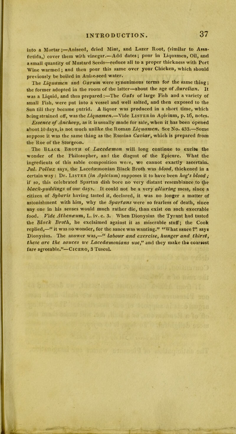 into a Mortar;—Aniseed, dried Mint, and Lazer Root, (similar to Assa- foetid a,) cover them with vinegar.—Add dates; pour in Liquamen, Oil, and a small quantity of Mustard Seeds—reduce all to a proper thickness with Port Wine warmed ; and then pour this same over your Chicken, which should previously be boiled in Ani?e-seed water. The Liquamen and Garum were synonimous terms for the same thing; the former adopted in the room of the latter—about the age of Aurelian. It was a Liquid, and thus prepared :—The Guts of large Fish and a variety of small Fish, were put into a vessel and well salted, and then exposed to the Sun till they became putrid. A liquor was produced in a short time, which being strained off, wasth e Liquamen.—Vide LisTERin Apicium, p. 16, notes. Essence of Anchovy, as it is usually made for sale, when it has been opened about 10 days, is not much unlike the Roman Liquamen. See No. 433.—Some suppose it was the same thing as the Russian Caviar, which is prepared from the Roe of the Sturgeon. The Black Broth of Lacedaemon will long continue to excite the wonder of the Philosopher, and the disgust of the Epicure. What the ingredients of this sable composition were, we cannot exactly ascertain. Jill. Pollux says, the Lacedaemonian Black Broth was blood, thickened in a certain way : Dr. Lister (in Apicium) supposes it to have been hog’s blood; if so, this celebrated Spartan dish bore no very distant resemblance to the black-puddings of our days. It could not be a very alluring mess, since a citizen of Sybaris having tasted it, declared, it was no longer a matter of astonishment with him, why the Spartans were so fearless of death, since any one in his senses would much rather die, than exist on such execrable food. Vide Athenaeum, L. iv. c. 3. When Dionysius the Tyrant had tasted the Black Broth, he exclaimed against it as miserable stuff; the Cook replied,—“ it was no wonder, for the sauce was wanting.” “What sauce 1” says Dionysius. The answer was,—“ labour and exercise, hunger and thirst, these are the sauces we Lacedaemonians use,” and they make the coarsest fare agreeable.”—Cicero, 3 Tuscul.