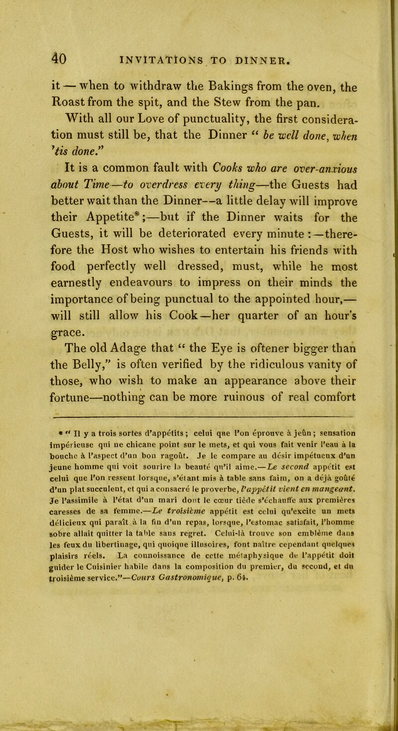 it — when to withdraw the Bakings from the oven, the Roast from the spit, and the Stew from the pan. With all our Love of punctuality, the first considera- tion must still be, that the Dinner “ be well done, when ’tis done.” It is a common fault with Cooks who are over-anxious about Time—to overdress every thing—the Guests had better wait than the Dinner—a little delay will improve their Appetite*;—but if the Dinner waits for the Guests, it will be deteriorated every minute :—there- fore the Host who wishes to entertain his friends with food perfectly well dressed, must, while he most earnestly endeavours to impress on their minds the importance of being punctual to the appointed hour,— will still allow his Cook—her quarter of an hour’s grace. The old Adage that “ the Eye is oftener bigger than the Belly,” is often verified by the ridiculous vanity of those, who wish to make an appearance above their fortune—nothing can be more ruinous of real comfort « “ II y a txois sortes d’appetits ; celui que I’on eprouve & jedn ; sensation imperieuse qui ne chicane point snr le mets, et qui vous fait venir I’eau a la bouchc & l’aspect d’un bon ragoftt. Je le compare au desir impetuenx d’un jeune homme qui voit sourire la beaute qn’il aime.—Le second appetit est celui que l’on ressent lorsque, s’etant mis & table sans faim, on a deja goftte d’un plat succulent, et qui aconsacre le proverbe, l’appetit vient en mangeant. Je l’assimile k l’etat d’un mari dont le coeur ti£de s’ecliauffe aux premieres caresses de sa femme.—Le troisihne appetit est celui qu’excite un mets delicieux qui parait a la fin d’un repas, lorsque, I’estomac satisfait, l’homme sobre allait quitter la table sans regret. Celui-la trouve son embl£me dan9 les feuxdu libertinage, qui quoiqne illnsoires, font naitre cependant quelqnes plaisirs r^els. La connoissance de cette metaphysique de I’app^tit doit guider le Cuisinier habile dans la composition du premier, du second, et du troisi^me service.”—Coin's Castronomicue, p. 64.