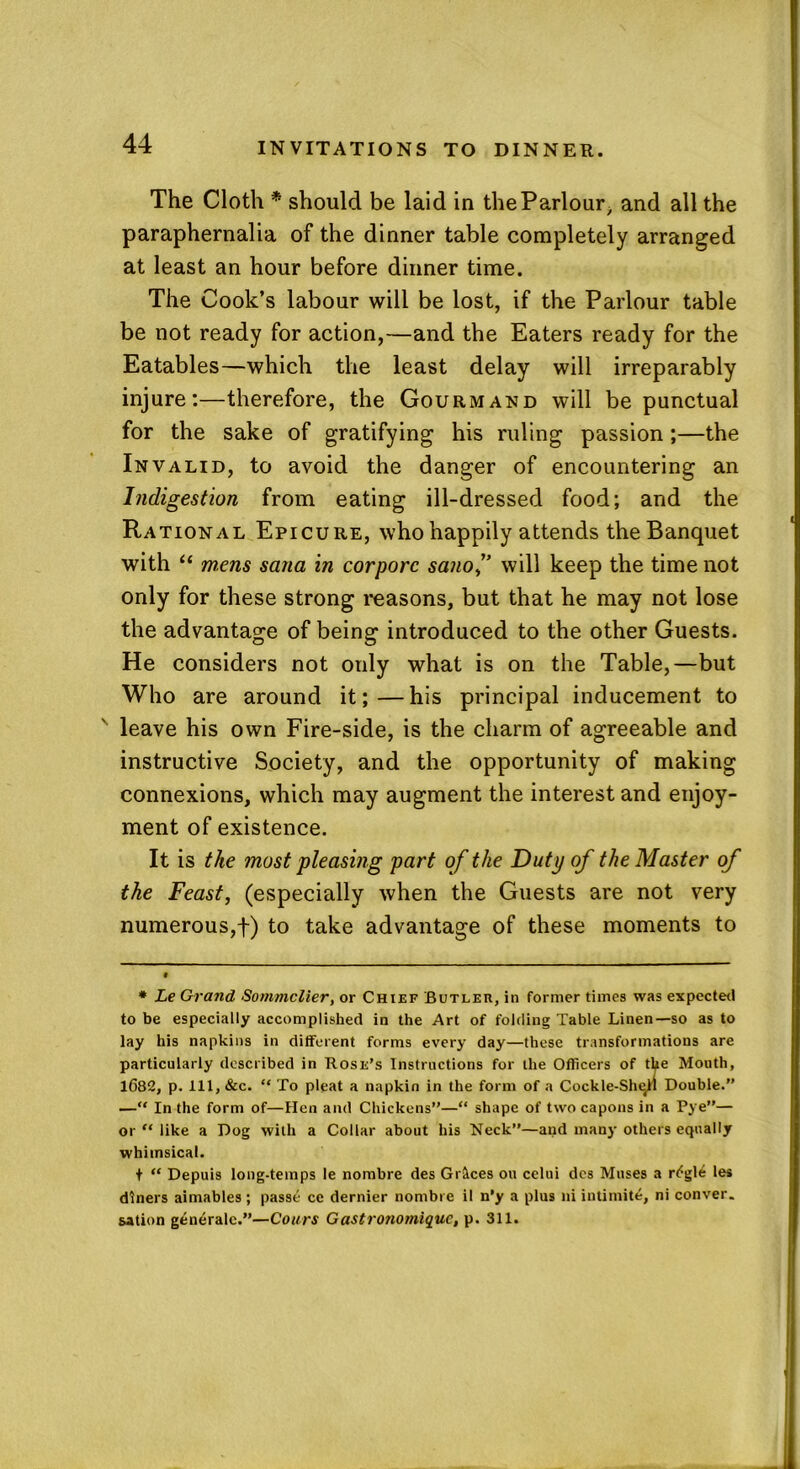 The Cloth * should be laid in theParlour/ and all the paraphernalia of the dinner table completely arranged at least an hour before dinner time. The Cook’s labour will be lost, if the Parlour table be not ready for action,—and the Eaters ready for the Eatables—which the least delay will irreparably injure:—therefore, the Gourmand will be punctual for the sake of gratifying his ruling passion ;—the Invalid, to avoid the danger of encountering an Indigestion from eating ill-dressed food; and the Rational Epicure, who happily attends the Banquet with “ wens sana in corpora sanof will keep the time not only for these strong reasons, but that he may not lose the advantage of being introduced to the other Guests. He considers not only what is on the Table,—but Who are around it;—his principal inducement to v leave his own Fire-side, is the charm of agreeable and instructive Society, and the opportunity of making connexions, which may augment the interest and enjoy- ment of existence. It is the most pleasing part of the Duty of the Master of the Feast, (especially when the Guests are not very numerous,f) to take advantage of these moments to * Le Grand Sommelier, or Chief Butler, in former times was expected to be especially accomplished in the Art of folding Table Linen—so as to lay his napkins in different forms every day—these transformations are particularly described in Rose’s Instructions for the Officers of the Mouth, 1682, p. Ill, &c. “ To pleat a napkin in the form of a Cockle-She^ll Double.” — In the form of—Hen and Chickens”—“ shape of two capons in a Pye”— or “ like a Dog with a Collar about his Neck”—and many others equally whimsical. t “ Depuis long-temps le nombre des Graces on celui dcs Muses a r^gle les diners aimables; passe ce dernier nombre il n’y a plus ni intimite, ni conver. sation generalc.”—Cottrs Gastrotiomique, p. 311.