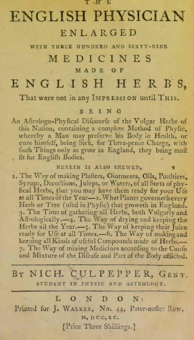 ENGLISH PHYSICIAN ENLARGED WITH THREE HUNDRED AND SIXTY-NINE MEDICINES M A D E O F ENGLISH HERBS, That were not in any Impressi on until This, BEING An Allrologo-Phyfical Difcourfe of the Vulgar Herbs of this Nation, containing a complete Mothod of Phyfic, whereby a Man may preferve his Body In Health, or cure himfelf, being Sick, for Three-pence Charge, with fuch Things only as grow in England, they being moll k fit for Englifh Bodies. HEREIN IS ALSO SHEWED, « i. The Way of making Plaftcrs, Ointments, Oils, Poultices, Syrups, Decoctions, Juleps, or Waters, of all Sorts ofphy- sical Herbs, that you may have them ready for your U l'e at all Times of the Year—2. What Planet governeth every Herb or Tree (uled in Phyfic) that groweth in England. 3. The Time of gathering all Herbs, both Vulgarly and Aftrologically.—4. The Way of drying and keeping the Herbs ail the Year.— 5, The Way of keeping their juice ready for Ufe at all Times.—6. The Way of making and keeping all Kinds of ufeful Compounds made of Herbs.— 7. The Way of mixing Medicines according to the Caufe and Mixture of the Difeafe and Part of the Body afflicted. By NICH. CULPEPPER, Gent. STUDENT IN PHYSIC AND ASTROLOGY. L O . N D O N : Printed for J. Walker, No. 44, Pater-noiler Row, m, d c c, x c. [Price Three Shillings.]