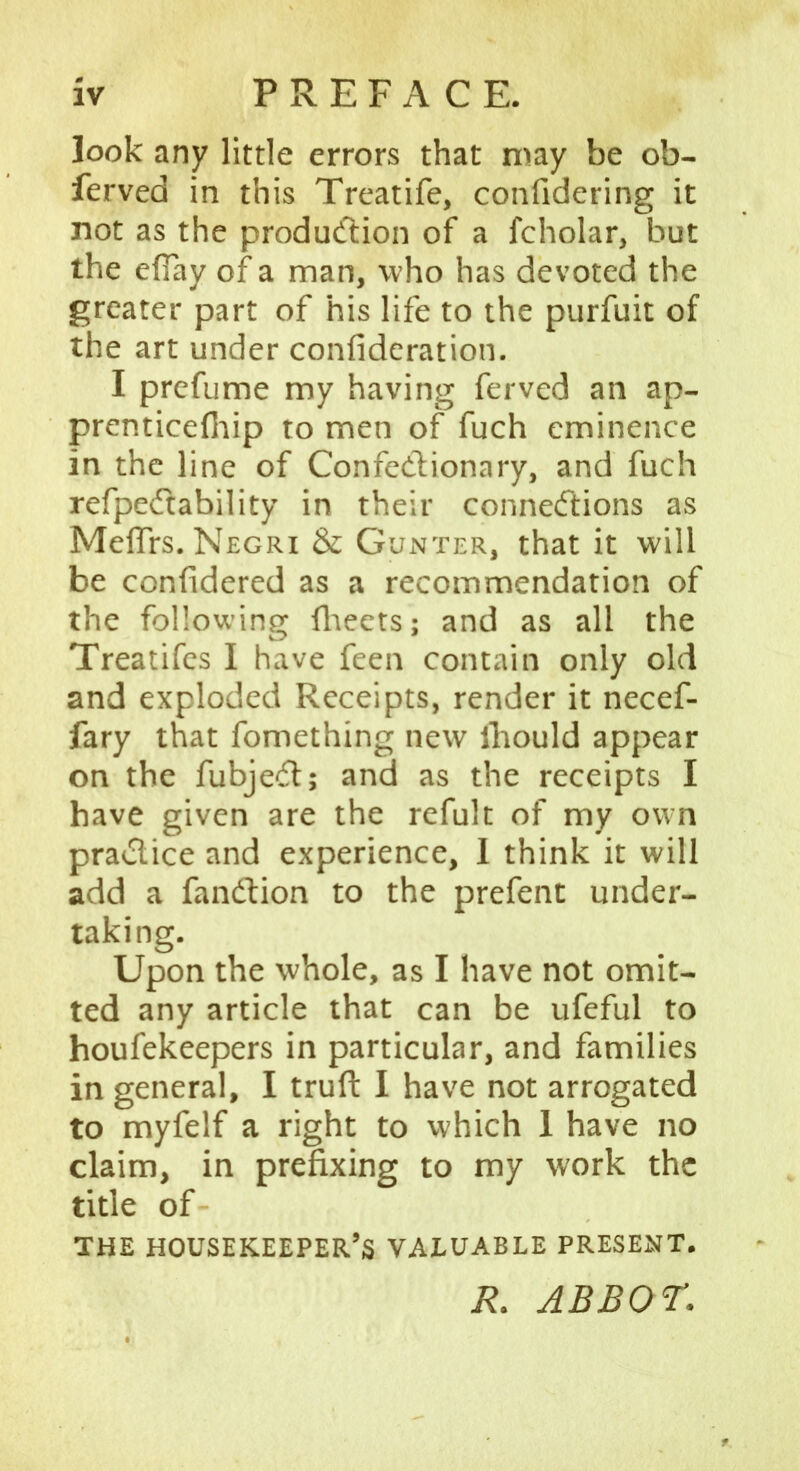 look any little errors that may be ob- ferved in this Treatife, confidering it not as the production of a fcholar, but the eflay of a man, who has devoted the greater part of his life to the purfuit of the art under confideration. I prefume my having ferved an ap- prenticefhip to men of fuch eminence in the line of ConfeCtionary, and fuch refpeCtability in their connections as MefTrs. Negri & Gunter, that it will be confidered as a recommendation of the following fheets; and as all the Treatifes I have feen contain only old and exploded Receipts, render it necef- fary that fomething new lhould appear on the fubjeCt; and as the receipts I have given are the refult of my own practice and experience, 1 think it will add a fanCtion to the prefent under- taking. Upon the whole, as I have not omit- ted any article that can be ufeful to houfekeepers in particular, and families in general, I truft 1 have not arrogated to myfelf a right to which 1 have no claim, in prefixing to my work the title of THE HOUSEKEEPER’S VALUABLE PRESENT. R. ABBOT.