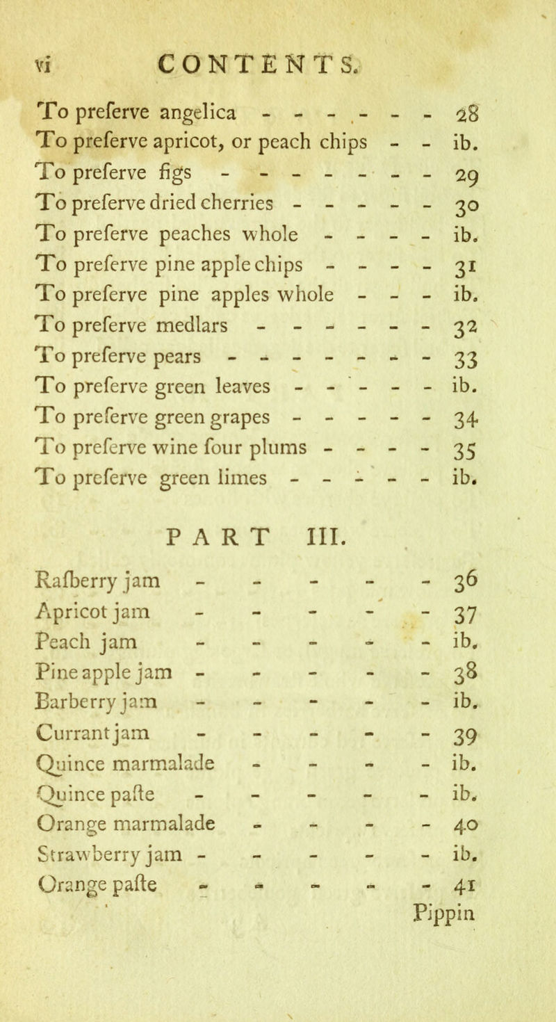 To preferve angelica ------ 28 To preferve apricot, or peach chips - - ib. To preferve figs - ------ 29 To preferve dried cherries - - - - - 30 To preferve peaches whole - - - - ib. To preferve pine apple chips - - - - 31 To preferve pine apples whole - - - ib. To preferve medlars - - -- -- 32 To preferve pears - -- -- --33 To preferve green leaves - - - - - ib. To preferve green grapes ----- 34. To preferve wine four plums - - - - 35 To preferve green limes ----- ib. PART III. Rafberry jam - - - - - 36 Apricot jam - - - - 37 Peach jam - - - - - ib. Pine apple jam - - - 38 Barberry jam - - - - - ib. Currantjam - 39 Quince marmalade - - » - ib. Quince pafte - - - - - ib. Orange marmalade - - - - 40 Straw berry jam - - - - - ib. Orange pafte - - - - - 41 Pippin