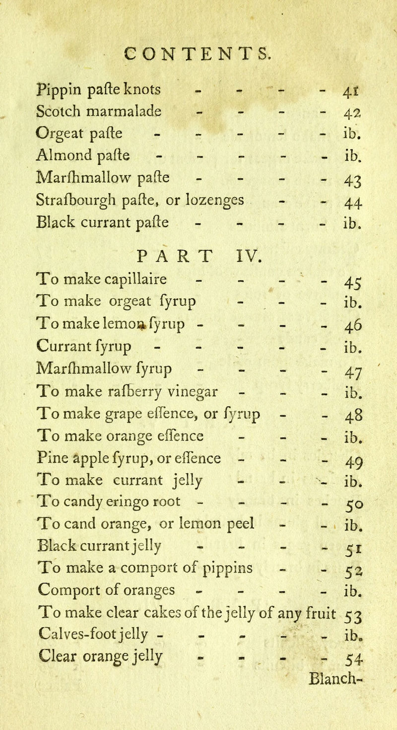Pippin pafte knots - - 4t Scotch marmalade - - 42 Orgeat pafte - - - ib. Almond pafte - - - ib. Marfhmallow pafte -  43 Strafbourgh pafte, or lozenges - - 44 Black currant pafte - - ib. PART IV. To make capillaire - - 45 To make orgeat fyrup - - ib. To make lemoifc fyrup - - - 46 Currant fyrup - - - ib. Marfhmallow fyrup - - 47 To make rafiberry vinegar - - ib. To make grape e{Fence, or fyrup - - 48 To make orange effence - - ib. Pine apple fyrup, or effence - - - 49 To make currant jelly - - ib. To candy eringo root - - - 50 To cand orange, or lemon peel - - ib. Black currant jelly - - 5i To make a comport of pippins - - 53 Comport of oranges - - ib. To make clear cakes of the jelly of any fruit 53 Calves-footjelly - - - ib. Clear orange jelly - - 54 Blanch-