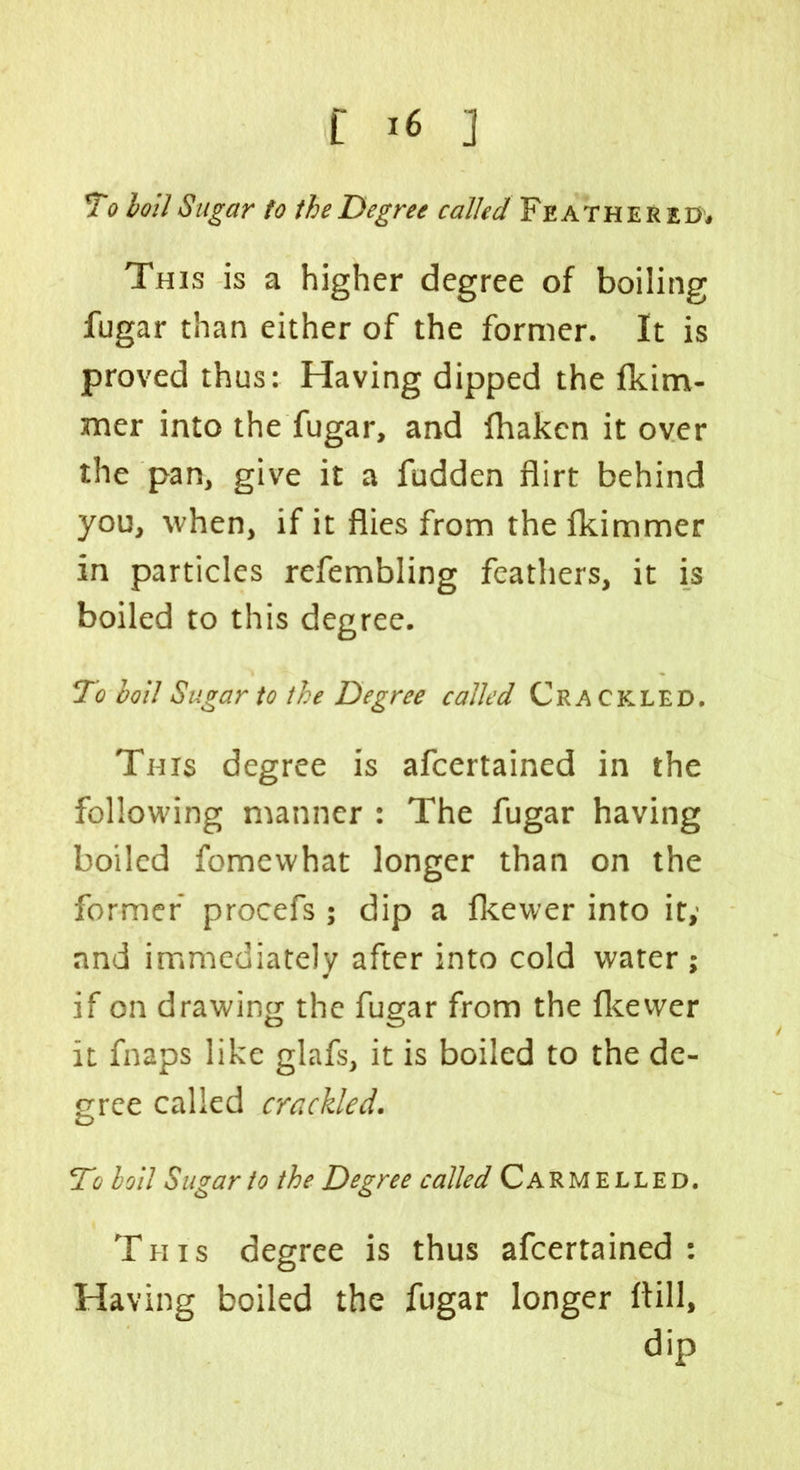 To boil Sugar to the Degree called Feathered# This is a higher degree of boiling fugar than either of the former. It is proved thus: Having dipped the fkim- :mer into the fugar, and fhakcn it over the pan, give it a fudden flirt behind you, when, if it flies from thefkimmer in particles refembling feathers, it is boiled to this degree. To boll Sugar to the Degree called Crackled. This degree is afcertained in the following manner : The fugar having boiled fomewhat longer than on the former procefs ; dip a fkewer into it,' and immediately after into cold water ; if on drawing the fugar from the fkewer it fnaps like glafs, it is boiled to the de- gree called crackled. To boll Sugar to the Degree called Carmelled. This degree is thus afcertained: Having boiled the fugar longer ftill, dip