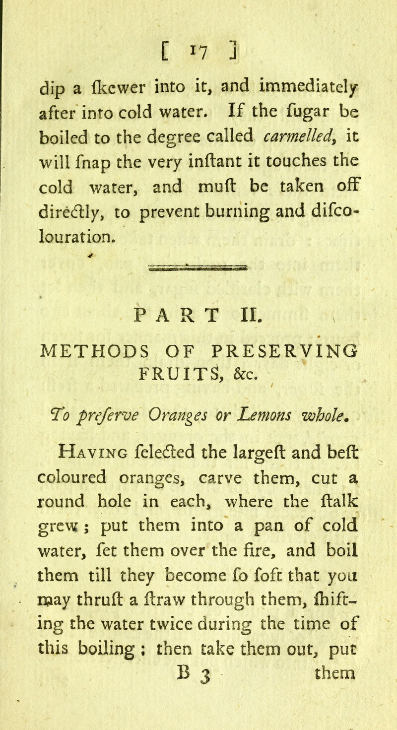 dip a Ikewer into it, and immediately after into cold water. If the fugar be boiled to the degree called carmelled, it will fnap the very inftant it touches the cold water, and muft be taken off dire&ly, to prevent burning and deco- louration. P A R T ir. METHODS OF PRESERVING FRUITS, &c. To preferve Oranges or Lemons whole. Having feledted the largeft and bell coloured oranges, carve them, cut a round hole in each, where the ftalk grew; put them into a pan of cold water, fet them over the fire, and boil them till they become fo foft that you may thruft a firaw through them, Ihift- ing the water twice during the time of this boiling ; then take them out, put