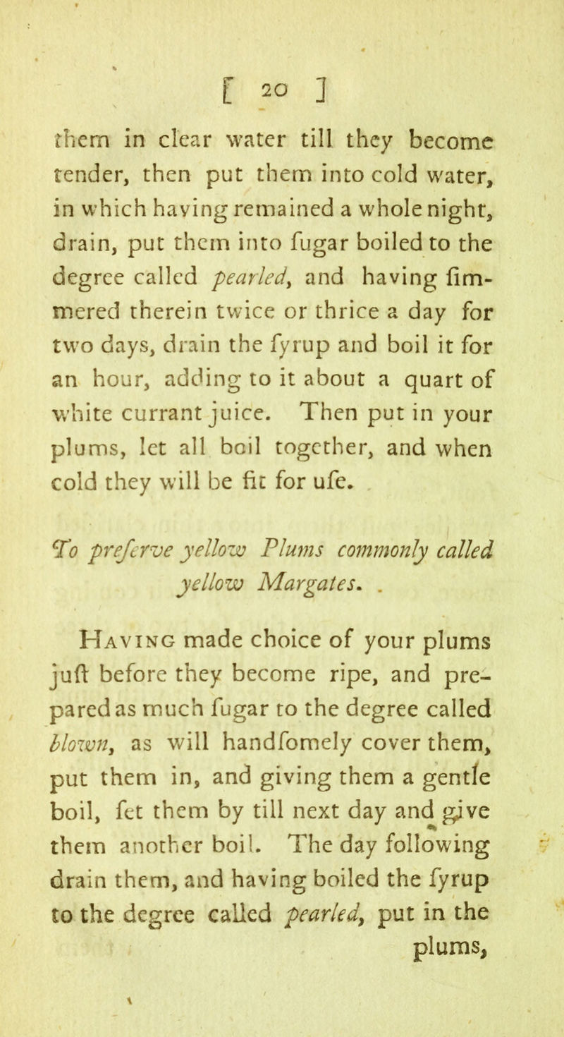 them in clear water till they become tender, then put them into cold water, in which having remained a whole night, drain, put them into fugar boiled to the degree called pearled, and having fim- mered therein twice or thrice a day for two days, drain the fyrup and boil it for an hour, adding to it about a quart of white currant juice. Then put in your plums, let all boil together, and when cold they will be fit for ufe. To prejerve yellow Plums commonly called yellow Margates. . Having made choice of your plums juft before they become ripe, and pre- pared as much fugar to the degree called blown, as will handfomely cover them, put them in, and giving them a gentle boil, fet them by till next day and gjve them another boil. The day following drain them, and having boiled the fyrup to the degree called pearled, put in the plums,