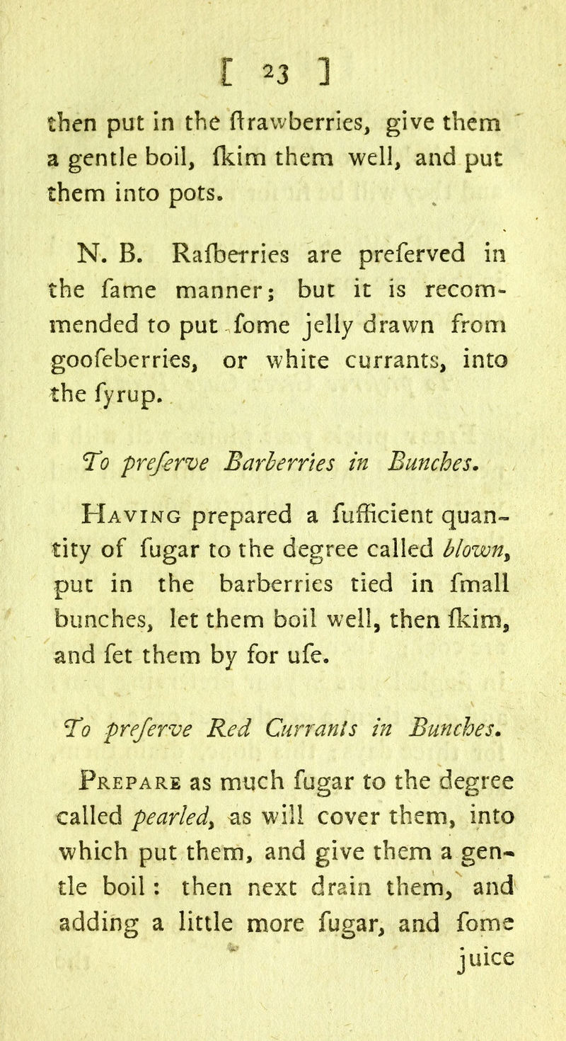 [ ^3 ] then put in the ftrawberries, give them a gentle boil, (kim them well, and put them into pots. N. B. Rafberries are preferved in the fame manner; but it is recom- mended to put fome jelly drawn from goofeberries, or white currants, into the fyrup. To preferve Barberries in Bunches. Having prepared a fufficient quan- tity of fugar to the degree called blownt put in the barberries tied in fmall bunches, let them boil well, then fkim, and fet them by for ufe. To preferve Red Currants in Bunches. Prepare as much fugar to the degree called pearledy as will cover them, into which put them, and give them a gen- tle boil: then next drain them, and adding a little more fugar, and fome juice