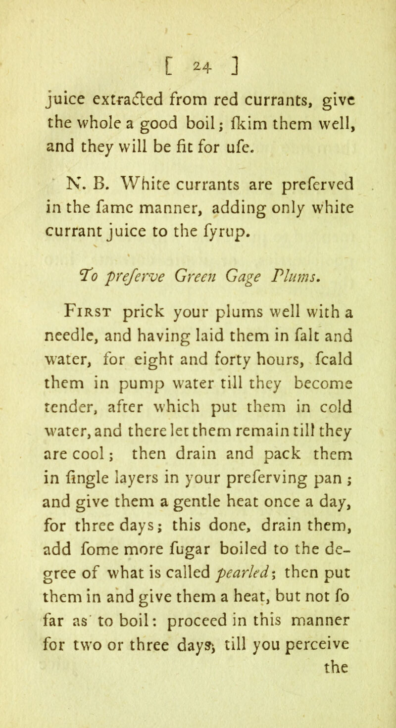 juice extra&ed from red currants, give the whole a good boil; fkim them well, and they will be fit for ufe. N. B. White currants are preferved in the fame manner, adding only white currant juice to the fyrup. To prejerve Green Gage Plums. First prick your plums well with a needle, and having laid them in fait and water, for eight and forty hours, fcald them in pump water till they become tender, after which put them in cold water, and there let them remain till they are cool; then drain and pack them in fingle layers in your preferving pan ; and give them a gentle heat once a day, for three days; this done, drain them, add fome more fugar boiled to the de- gree of what is called pearled’, then put them in and give them a heat, but not fo far as to boil: proceed in this manner for two or three days-, till you perceive the