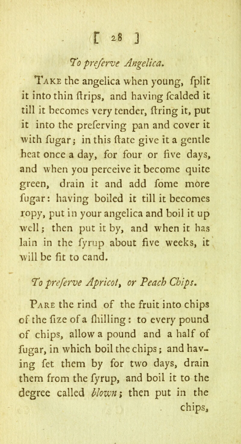 [ *8 ] To preferve Angelica. Take the angelica when young, fplit it into thin ftrips, and having fcalded it till it becomes very tender, firing it, put it into the preferving pan and cover it with fugar; in this llatc give it a gentle heat once a day, for four or five days, and when you perceive it become quite green, drain it and add fome more fugar: having boiled it till it becomes ropy, put in your angelica and boil it up w'ell; then put it by, and when it has lain in the fyrup about five weeks, it will be fit to cand. To preferve Apricot, or Peach Chips. Pare the rind of the fruit into chips of the fize of a Hulling: to every pound of chips, allow a pound and a half of fugar, in which boil the chips; and hav- ing fet them by for two days, drain them from the fyrup, and boil it to the degree called blown; then put in the chips.