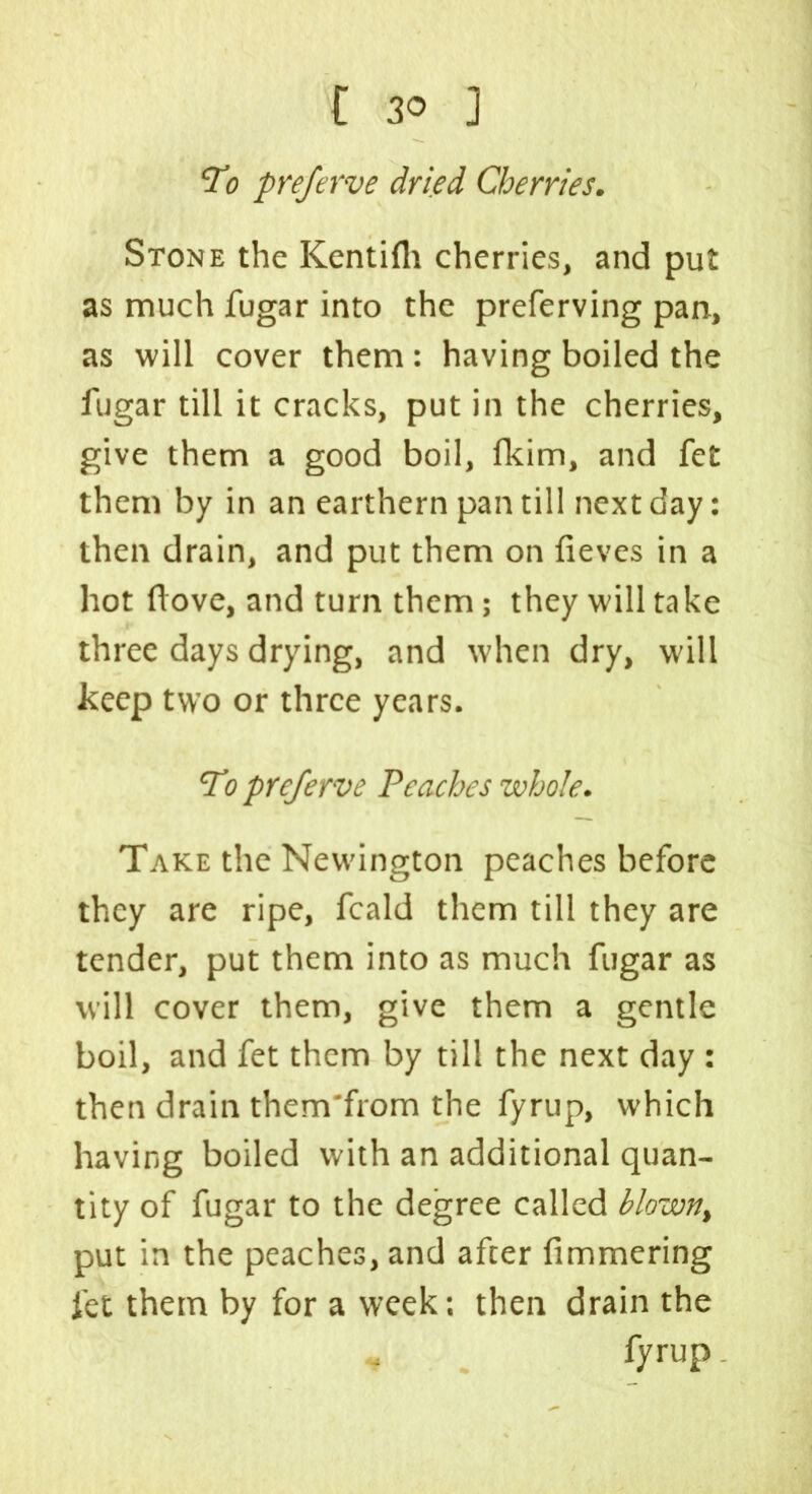 To preferve dried Cherries. Stone the Kentifli cherries, and put as much fugar into the preferving pan, as will cover them : having boiled the fugar till it cracks, put in the cherries, give them a good boil, fkim, and fet them by in an earthern pan till next day: then drain, and put them on fieves in a hot ftove, and turn them; they will take three days drying, and when dry, will keep two or three years. To preferve Peaches whole. Take the Newington peaches before they are ripe, fcald them till they are tender, put them into as much fugar as will cover them, give them a gentle boil, and fet them by till the next day : then drain them'from the fyrup, which having boiled with an additional quan- tity of fugar to the degree called blown, put in the peaches, and after fimmering fet them by for a week: then drain the « fyrup.