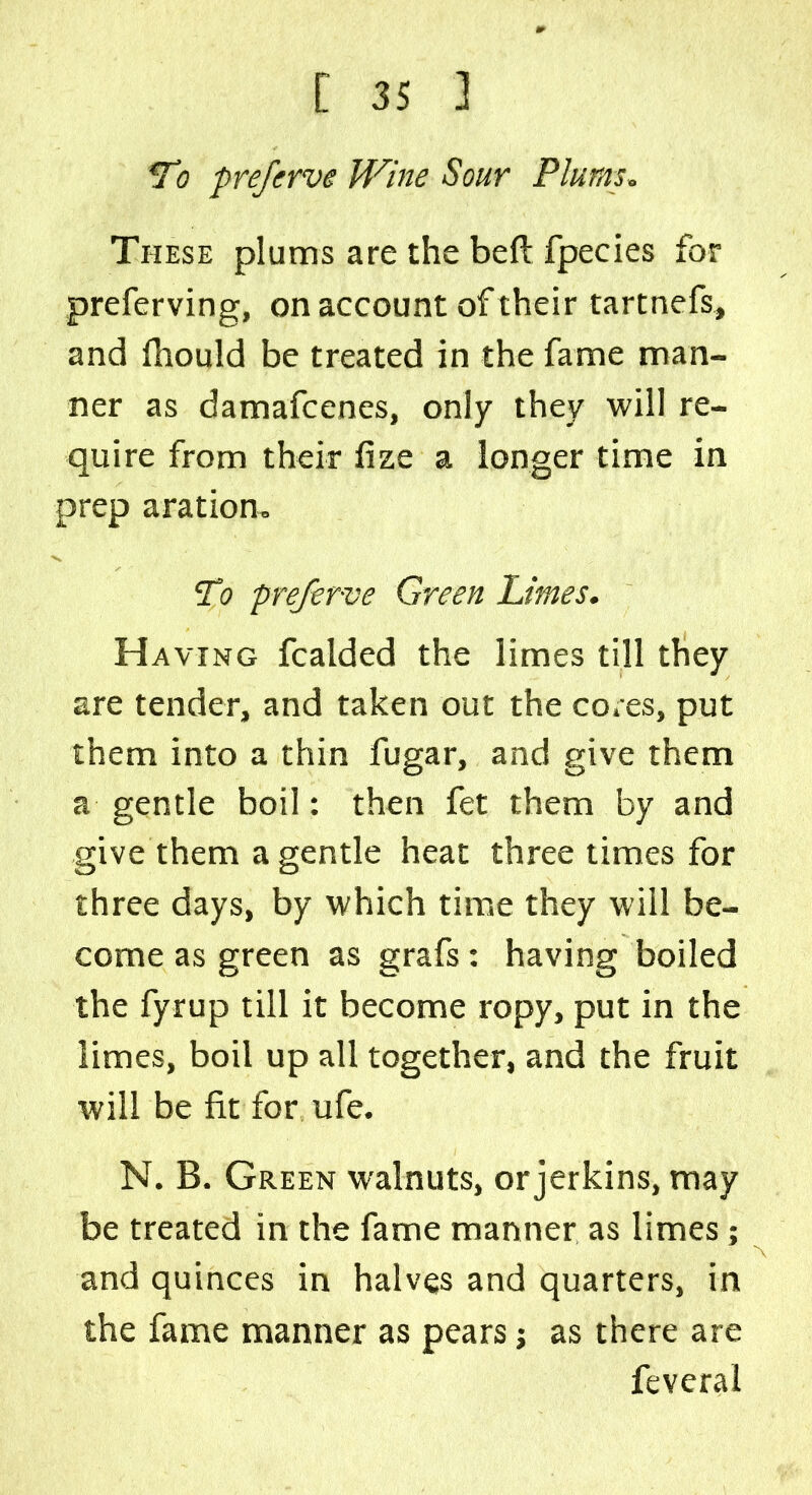 Tj preferve IVine Sour Plums. These plums are the bed fpecies for preferving, on account of their tartnefs, and fhould be treated in the fame man- ner as damafcenes, only they will re- quire from their fize a longer time in prep aration. To preferve Green Limes. Having fcalded the limes till they are tender, and taken out the cores, put them into a thin fugar, and give them a gentle boil: then fet them by and give them a gentle heat three times for three days, by which time they will be- come as green as grafs: having boiled the fyrup till it become ropy, put in the limes, boil up all together, and the fruit will be fit for ufe. N. B. Green walnuts, or jerkins, may be treated in the fame manner as limes; and quinces in halves and quarters, in the fame manner as pears j as there are feveral