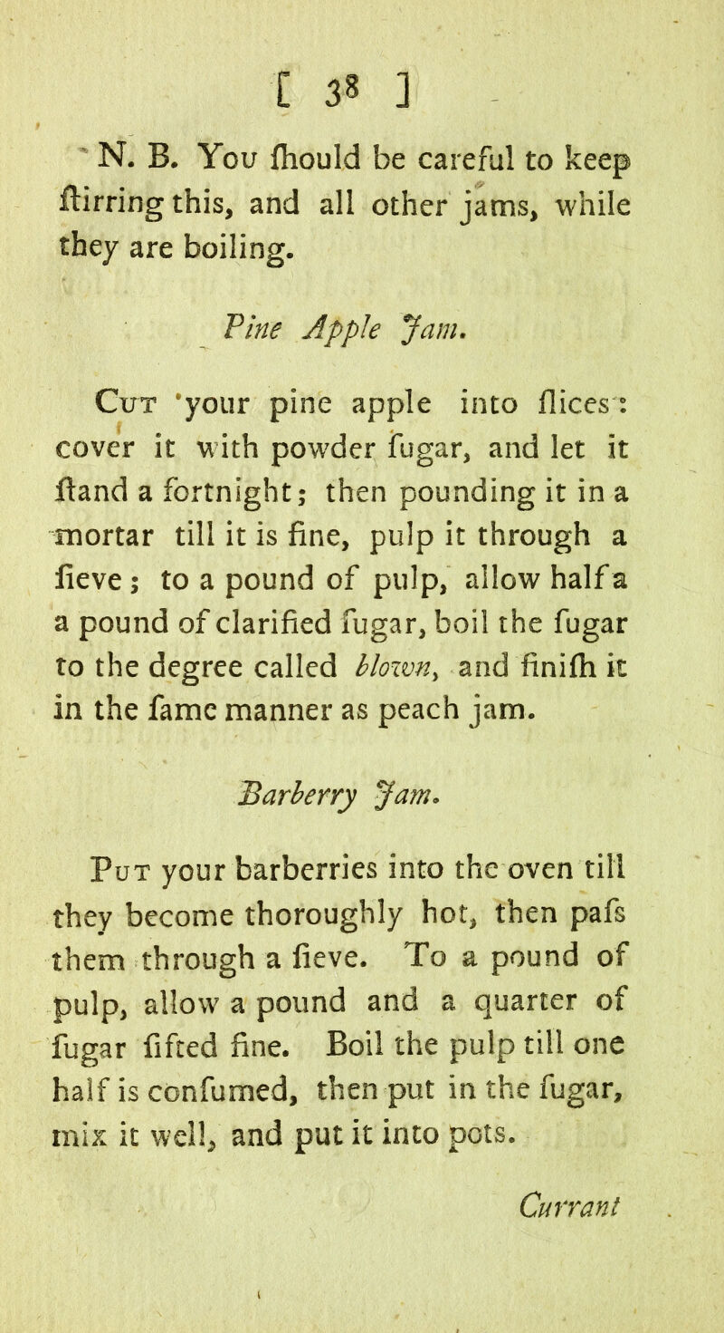 N. B. You fhould be careful to keep ftirring this, and all other jams, while they are boiling. Pine Apple Jam. Cut ‘your pine apple into dices: cover it with powder fugar, and let it (land a fortnight; then pounding it in a mortar till it is fine, pulp it through a fieve; to a pound of pulp, allow halfa a pound of clarified fugar, boil the fugar to the degree called blown, and finilh it in the fame manner as peach jam. Barberry Jam. Put your barberries into the oven till they become thoroughly hot, then pafs them through a fieve. To a pound of pulp, allow a pound and a quarter of fugar fifted fine. Boil the pulp till one half is confumed, then put in the fugar, mix it well, and put it into pots. Currant