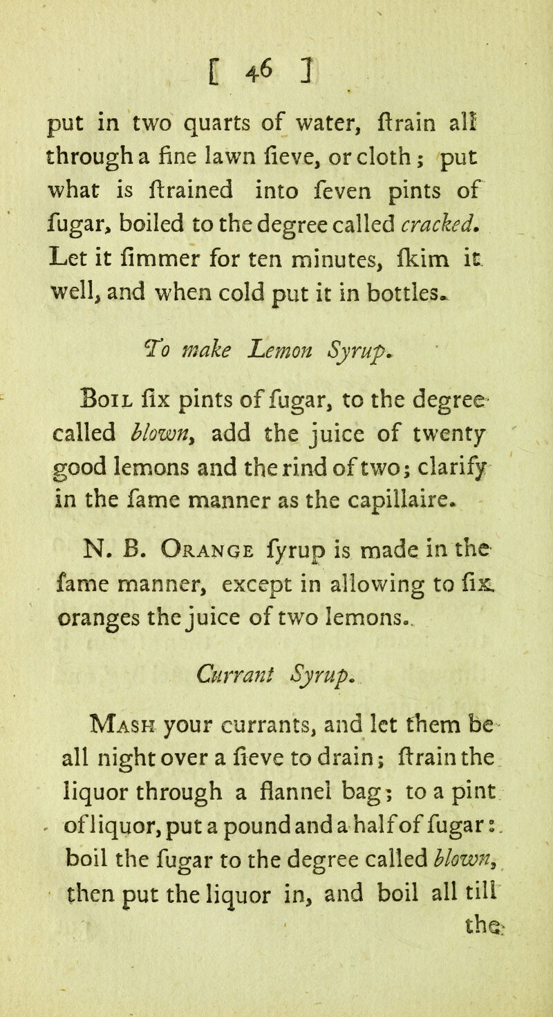 put in two quarts of water, ft rain all through a fine lawn fieve, or cloth; put what is (trained into feven pints of fugar, boiled to the degree called cracked. Let it fimmer for ten minutes, fkim it well, and when cold put it in bottles. To make Lemon Syrup. Boil fix pints of fugar, to the degree called blown, add the juice of twenty good lemons and the rind of two; clarify in the fame manner as the capillaire. N. B. Orange fyrup is made in the fame manner, except in allowing to fix oranges the juice of two lemons. Currant Syrup. Mash your currants, and let them be all night over a fieve to drain; ftrain the liquor through a flannel bag; to a pint ofliquor,puta pound and a half of fugar boil the fugar to the degree called blown, then put the liquor in, and boil all till the-