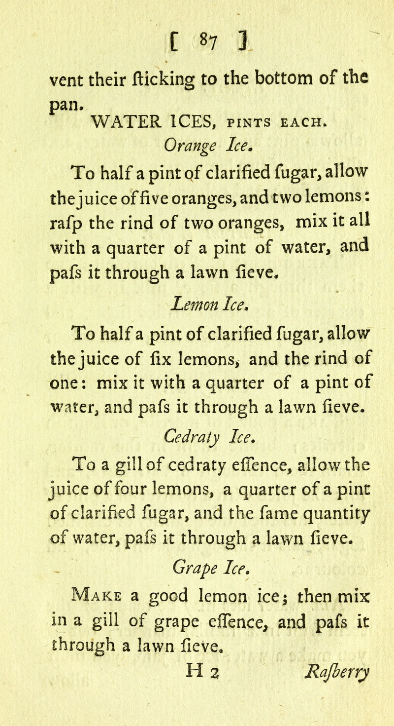vent their flicking to the bottom of the pan. WATER ICES, pints each. Orange Ice. To half a pintqf clarified fugar, allow the juice of five oranges, and two lemons: rafp the rind of two oranges, mix it all with a quarter of a pint of water, and pafs it through a lawn fieve. Lemon Ice. To half a pint of clarified fugar, allow the juice of fix lemons* and the rind of one: mix it with a quarter of a pint of water, and pafs it through a lawn fieve. Cedraty Ice. To a gill of cedraty efience, allow the juice of four lemons, a quarter of a pint of clarified fugar, and the fame quantity of water, pafs it through a lawn fieve. Grape Ice. Make a good lemon ice j then mix in a gill of grape efience, and pafs it through a lawn fieve.