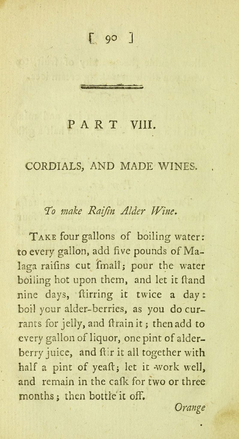 PART VIII. CORDIALS, AND MADE WINES. To make Raifin Alder Wine. Take four gallons of boiling water: to every gallon, add five pounds of Ma- laga raifins cut final!; pour the water boiling hot upon them, and let it ftand nine days, ftirring it twice a day: boil ycur alder-berries, as you do cur- rants for jelly, and ftrain it; then add to every gallon of liquor, one pint of alder- berry juice, and fi r it all together with half a pint of yeaft; let it -work well, and remain in the calk for two or three months; then bottle it off. Orange