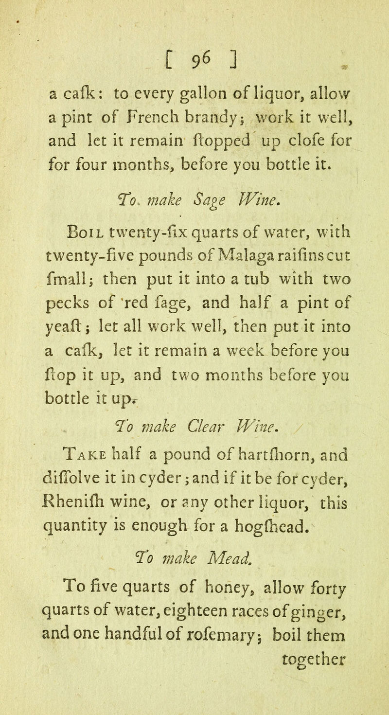 a calk: to every gallon of liquor, allow a pint of French brandy; work it well, and let it remain flopped up clofe for for four months, before you bottle it. To. make Sage JVine. Boil twenty-fix quarts of water, with twenty-five pounds of Malaga raifinscut fmall; then put it into a tub with two pecks of red fage, and half a pint of yeaft; let all work well, then put it into a calk, let it remain a week before you flop it up, and two months before you bottle it up.- To make Clear Wine. Take half a pound of hartlhorn, and diflolve it in cyder; and if it be for cyder, Rhenilh wine, or any other liquor, this quantity is enough for a hoglhcad. To make Mead. To five quarts of honey, allow forty quarts of water, eighteen races of ginger, and one handful of rofemary; boil them together