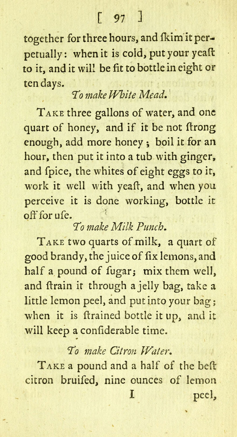 together for three hours, and fkim it per- petually : when it is cold, put your yeaft to it, and it will be fit to bottle in eight or ten days. To make While Mead.' Take three gallons of water, and one quart of honey, and if it be not ftrong enough, add more honey; boil it for an hour, then put it into a tub with ginger, and fpice, the whites of eight eggs to ir, w'ork it well with yeafi, and when you perceive it is done working, bottle it off for ufe. Ti5 make Milk Punch. Take two quarts of milk, a quart of good brandy, the j nice of fix lemons, and half a pound of fugarj mix them well, and ftrain it through a jelly bag, take a little lemon peel, and put into your bag; when it is {trained bottle it up, and it will keep a confiderable time. ‘To make Citron Water. Take a pound and a half of the belt citron bruifed, nine ounces of lemon I peel.