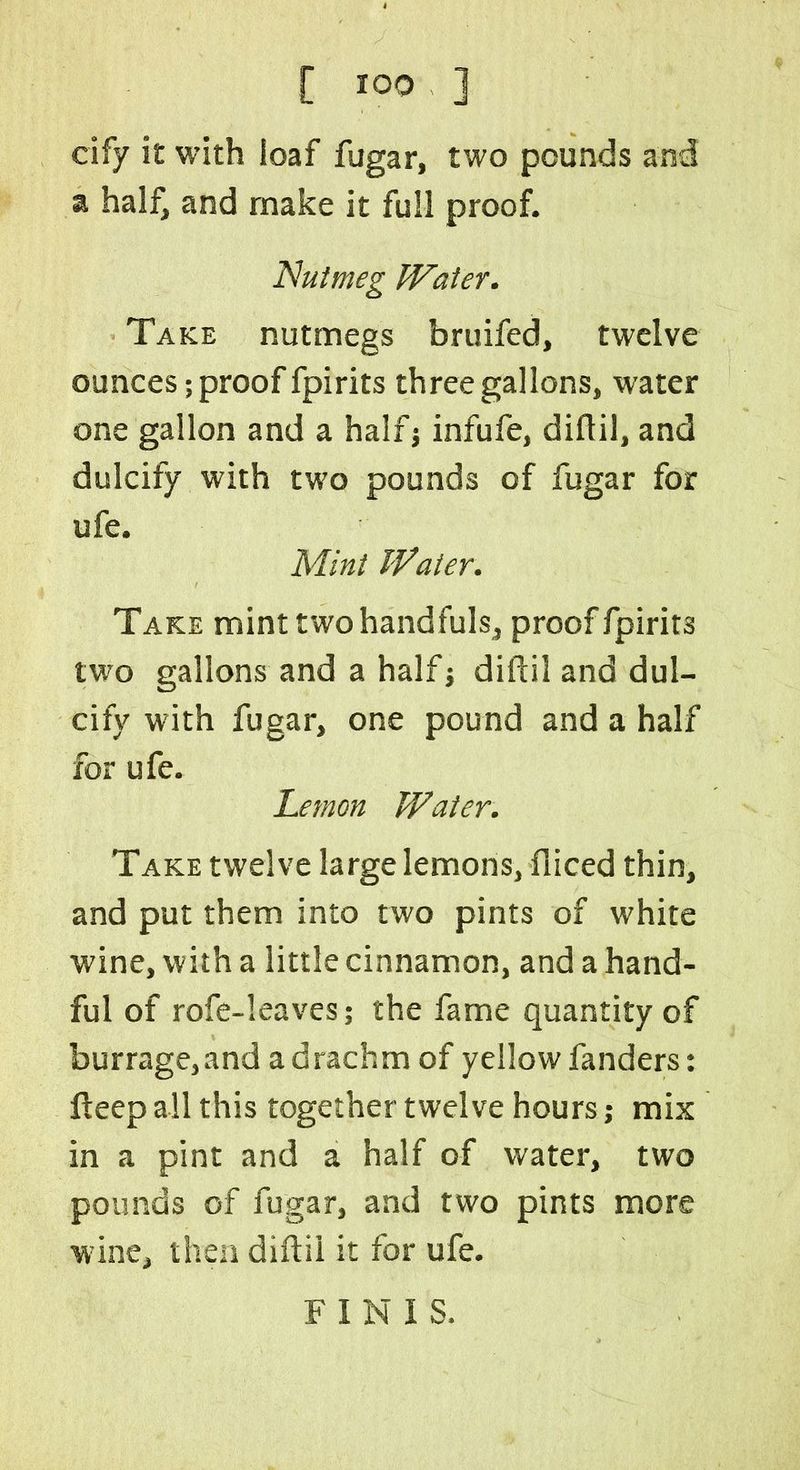 cify it with loaf fugar, two pounds and a half, and make it full proof. Nutmeg Water. Take nutmegs bruifed, twelve ounces; proof fpirits three gallons, water one gallon and a halfj infufe, diftil, and dulcify with two pounds of fugar for ufe. Mint Water. Take mint two handfuls, proof fpirits two gallons and a half j diftil and dul- cify with fugar, one pound and a half for ufe. Lemon Water. Take twelve large lemons, diced thin, and put them into two pints of white wine, with a little cinnamon, and a hand- ful of rofe-leaves; the fame quantity of burrage,and a drachm of yellow fanders: fteep all this together twelve hours; mix in a pint and a half of water, two pounds of fugar, and two pints more wine, then diftil it for ufe. FINIS.