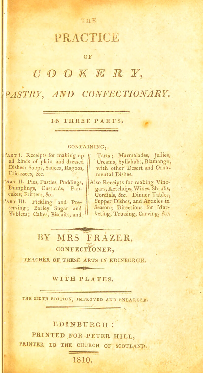 9 the PRACTICE OF COOKERY9 PASTRY, Ml) CONFECTIONARY. IN THREE PARTS. ’art I. Receipts for making np all kinds of plain and dressed Dishes; Soups, Sauces, Ragoos, Fricassees, &c. 'art II. Pies, Pasties, Puddings, Dumplings, Custards, Pan- cakes, Fritters, &c. ’art III. Pickling and Pre- serving ; Barley Sugar and Tablets; Cakes, Biscuits, and Tarts; Marmalades, Jellies, Creams, Syllabubs, Blamange, with other' Desert and Orna- mental Dishes. Also Receipts for making Vine- gars, Ketchups, Wines, Shrubs, Cordials, &c. Dinner Tables, Supper Dfshes, and Articles in Season; Directions for Mar- keting, Trussing, Carving, &c. CONTAINING, CONFECTIONER, TEACHER OF THESE ARTS IN EDINBURGH. WITH PLATES. THE SIITJI EDITION, IMPROVED AND ENLARGED. ' = S ’ . EDINBURGH I PRINTED FOR PETER IIILL, PRINTER TO THE CHURCH OF SCOTLAND. 1810.