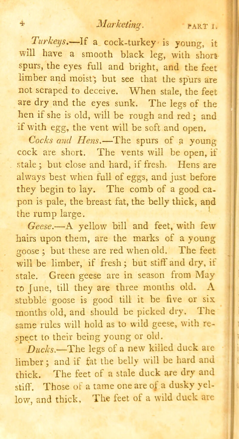 Turkeys.—If a cock-turkey is young, it will have a smooth black leg, with short spurs, the eyes full and bright, and the feet limber and moist'; but see that the spurs are not scraped to deceive. When stale, the feet are dry and the eyes sunk. The legs of the hen if she is old, will be rough and red; and if with egg, the vent will be soft and open. Cocks and Hens.—The spurs of a young cock are short. The vents will be open, if stale ; but close and hard, if fresh. Hens are always best when full of eggs, and just before they begin to lay. The comb of a good ca- pon is pale, the breast fat, the belly thick, and the rump large. Geese.—A yellow bill and feet, with few hairs upon them, are the marks of a young goose ; but these are red wrhen old. The feet will be limber, if fresh; but stiff and dry, if stale. Green geese are in season from May to June, till they are three months old. A stubble goose is good till it be five or six months old, and should be picked dry. The same rules will hold as to wild geese, with re- spect to their being young or old. Ducks.—The legs of a new killed duck are limber; and if fat the belly will be hard and thick. The feet of a stale duck are dry and stiff. Those of a tame one are oj a dusky yel- low, and thick, lhe leet ot a wild duck are