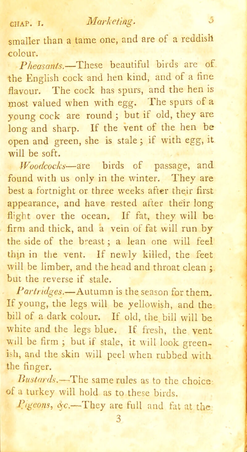 smaller than a tame one, and are of a reddish colour. Pheasants.—These beautiful birds are of the English cock and hen kind, and of a fine flavour. The cock has spurs, and the hen is most valued when with egg. The spurs of a young cock are round ; but it old, they are long and sharp. If the vent of the hen be open and green, she is stale; if with egg, it will be soft. Woodcocks—are birds of passage, and found with us only in the winter. They are best a fortnight or three weeks after their first appearance, and have rested after their long flight over the ocean. If fat, they will be firm and thick, and a vein of fat will run by the side of the breast; a lean one will feel thin in the vent. If newly killed, the feet will be limber, and the head and throat clean ; but the reverse if stale. Partridges.—Autumn is the season for them. If young, the legs will be yellowish, and the bill of a dark colour. If old, the bill will be white and the legs blue. If fresh, the vent will be firm ; but if stale, it will look green- ish, and the skin will peel when rubbed with the finger. Bustards.—The same rules as to the choice of a turkey will hold as to these birds. Pigeons, eye.—They are full and fat at the 3