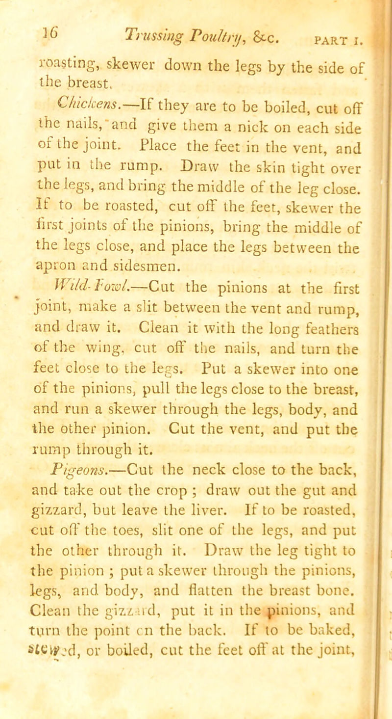 Trussing Poultry, &c. roasting, skewer down the legs by the side of the breast. Chickens. If they are to be boiled, cut off the nails, and give them a nick on each side or the joint. Place the feet in the vent, and put in the rump. Draw the skin tight over the legs, and bring the middle of the leg close. It to be roasted, cut off the feet, skewer the first joints of the pinions, bring the middle of the legs close, and place the legs between the apron and sidesmen. IVild-lowl.—Cut the pinions at the first joint, make a slit between the vent and rump, and draw it. Clean it with the long feathers of the wing, cut off the nails, and turn the feet close to the legs. Put a skewer into one of the pinions, pull the legs close to the breast, and run a skewer through the legs, body, and the other pinion. Cut the vent, and put the rump through it. Pigeons.—Cut the neck close to the back, and take out the crop ; draw out the gut and gizzard, but leave the liver. If to be roasted, cut off the toes, slit one of the legs, and put the other through it. Draw the leg tight to ( the pinion ; put a skewer through the pinions, legs, and body, and flatten the breast bone. Clean the gizzard, put it in the pinions, and turn the point cn the back. If to be baked, sicced, or boiled, cut the feet off at the joint,