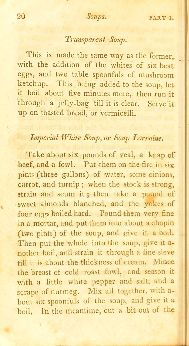 Transparent Soup. This is made the same way as the former,, with the addition of the whites of six beat eggs, and two table spoonfuls of mushroom ketchup. This being added to the soup, let it boil about five minutes more, then run it through a jelly-bag till it is clear. Serve it up on toasted bread, or vermicelli. Imperial White Soup, or Soup Lorraine. Take about six pounds of veal, a knap of beef, and a fowl. Put them on the fire in six pints (three gallons) of water, some oinions, carrot, and turnip; when the stock is strong, strain and scum it; then take a pound of sweet almonds blanched, and the yokes of four eggs boiled hard. Pound them very fine in a mortar, and put them into about a chopin (two pints) of the soup, and give it a boil. Then put the whole into the soup, give it a- nother boil, and strain it through a fine sieve till it is about the thickness of cream. Mince the breast ol cold roast fowl, and season it with a little white pepper and salt, and a scrape of nutmeg. Mix all together, with a- bout six spoonfuls of the soup, and give it a boil. In the meantime, cut a bit out of the I