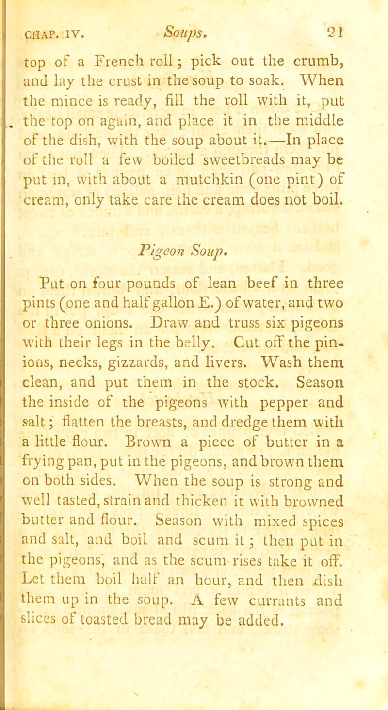 top of a French roll; pick out the crumb, and lay the crust in the soup to soak. When the mince is ready, fill the roll with it, put . the top on again, and place it in the middle of the dish, with the soup about it.—In place of the roll a few boiled sweetbreads may be put in, with about a mutchkin (one pint) of cream, only take care the cream does not boil. Pigeon Soup. Put on four pounds of lean beef in three pints (one and half gallon E.) of water, and two or three onions. Draw and truss six pigeons with their legs in the belly. Cut oft' the pin- ions, necks, gizzards, and livers. Wash them clean, and put them in the stock. Season the inside of the pigeons with pepper and salt; flatten the breasts, and dredge them with a little flour. Brown a piece of butter in a frying pan, put in the pigeons, and brown them on both sides. When the soup is strong and well tasted, strain and thicken it with browned butter and flour. Season with mixed spices and salt, and boil and scum it; then put in the pigeons, and as the scum rises take it off. Let them boil half an hour, and then dish them up in the soup. A few currants and slices of toasted bread may be added.