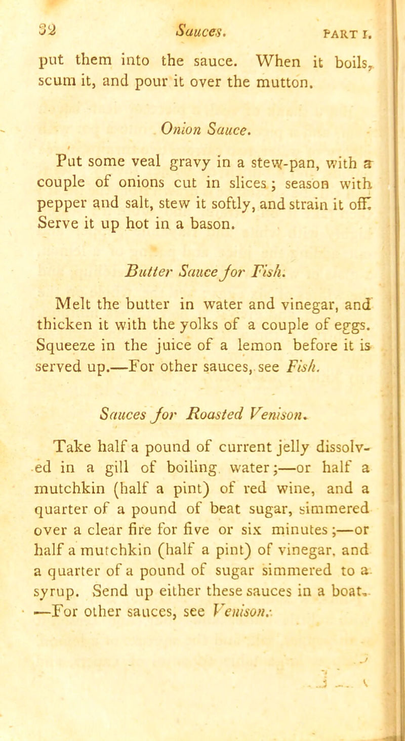 put them into the sauce. When it boils, scum it, and pour it over the mutton. Onion Sauce. # Put some veal gravy in a stew-pan, with a couple of onions cut in slices ; season with pepper and salt, stew it softly, and strain it offi Serve it up hot in a bason. Butter Sauce jor Fish. Melt the butter in water and vinegar, and thicken it with the yolks of a couple of eggs. Squeeze in the juice of a lemon before it is served up.—For other sauces, see Fish. Sauces jor Roasted Venison. Take half a pound of current jelly dissolv- ed in a gill of boiling water;—or half a mutchkin (half a pint) of red wine, and a quarter of a pound of beat sugar, simmered over a clear fire for five or six minutes ;—or half a mutchkin (half a pint) of vinegar, and a quarter of a pound of sugar simmered to a syrup. Send up either these sauces in a boat, —For other sauces, see Venison.-.