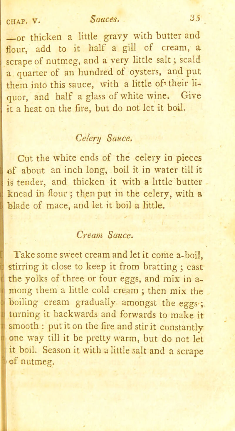 or thicken a little gravy with butter and flour, add to it half a gill of cream, a scrape of nutmeg, and a very little salt; scald a quarter of an hundred of oysters, and put them into this sauce, with a little of- their li- quor, and half a glass of white wine. Give it a heat on the fire, but do not let it boil. Celery Sauce. Cut the w'hite ends of the celery in pieces of about an inch long, boil it in water till it is tender, and thicken it with a little butter knead in flour; then put in the celery, with a blade of mace, and let it boil a little. Cream Sauce. Take some sweet cream and let it come a-boil, stirring it close to keep it from bratting ; cast the yolks of three or four eggs, and mix in a- mong them a little cold cream ; then mix the boiling cream gradually amongst the eggs turning it backwards and forwards to make it smooth : put it on the fire and stir it constantly one way till it be pretty warm, but do not let it boil. Season it with a little salt and a scrape of nutmeg. i